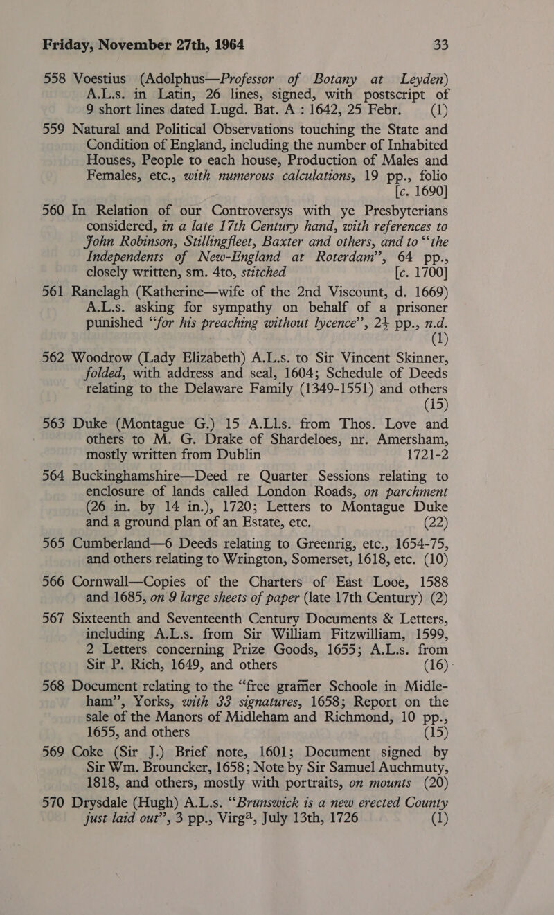 558 Voestius (Adolphus—Professor of Botany at Leyden) A.L.s. in Latin, 26 lines, signed, with postscript of 9 short lines dated Lugd. Bat. A : 1642, 25 Febr. (1) 559 Natural and Political Observations touching the State and Condition of England, including the number of Inhabited Houses, People to each house, Production of Males and Females, etc., with numerous calculations, 19 pp., folio [c. 1690] 560 In Relation of our Controversys with ye Presbyterians considered, in a late 17th Century hand, with references to Fohn Robinson, Stillingfleet, Baxter and others, and to “‘the Independents of New-England at Roterdam’’, 64 pp., closely written, sm. 4to, stitched [c. 1700] 561 Ranelagh (Katherine—wife of the 2nd Viscount, d. 1669) A.L.s. asking for sympathy on behalf of a prisoner punished “for his preaching without lycence’’, 24 pp., n.d. (1 562 Woodrow (Lady Elizabeth) A.L.s. to Sir Vincent Skinner, folded, with address and seal, 1604; Schedule of Deeds relating to the Delaware Family (1349-1551) and others (15) 563 Duke (Montague G.) 15 A.Lls. from Thos. Love and others to M. G. Drake of Shardeloes, nr. Amersham, mostly written from Dublin 1721-2 564 Buckinghamshire—Deed re Quarter Sessions relating to enclosure of lands called London Roads, on parchment (26 in. by 14 in.), 1720; Letters to Montague Duke and a ground plan of an Estate, etc. (22) 565 Cumberland—6 Deeds relating to Greenrig, etc., 1654-75, and others relating to Wrington, Somerset, 1618, etc. (10) 566 Cornwall—Copies of the Charters of East Looe, 1588 and 1685, on 9 large sheets of paper (late 17th Century) (2) 567 Sixteenth and Seventeenth Century Documents &amp; Letters, including A.L.s. from Sir William Fitzwilliam, 1599, 2 Letters concerning Prize Goods, 1655; A.L.s. from Sir P. Rich, 1649, and others (16) - 568 Document relating to the “free gramer Schoole in Midle- ham”, Yorks, with 33 signatures, 1658; Report on the sale of the Manors of Midleham and Richmond, 10 pp., 1655, and others (15) 569 Coke (Sir J.) Brief note, 1601; Document signed by Sir Wm. Brouncker, 1658; Note by Sir Samuel Auchmuty, 1818, and others, mostly with portraits, on mounts (20) 570 Drysdale (Hugh) A.L.s. “Brunswick 1s a new erected County just laid out”, 3 pp., Virg@, July 13th, 1726 (1)