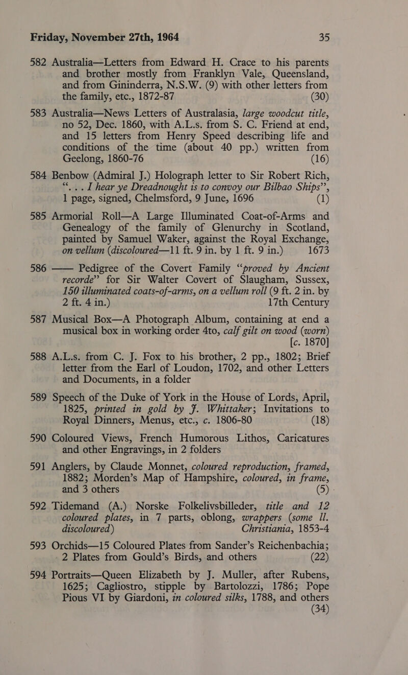 582 Australia—Letters from Edward H. Crace to his parents and brother mostly from Franklyn Vale, Queensland, and from Gininderra, N.S.W. (9) with other letters from the family, etc., 1872-87 (30) 583 Australia—News Letters of Australasia, Jarge woodcut title, no 52, Dec. 1860, with A.L.s. from S. C. Friend at end, and 15 letters from Henry Speed describing life and conditions of the time (about 40 pp.) written from Geelong, 1860-76 (16) 584 Benbow (Admiral J.) Holograph letter to Sir Robert Rich, “|. . I hear ye Dreadnought is to convoy our Bilbao Ships’’, 1 page, signed, Chelmsford, 9 June, 1696 (1) 585 Armorial Roll—A Large Illuminated Coat-of-Arms and Genealogy of the family of Glenurchy in Scotland, painted by Samuel Waker, against the Royal Exchange, on vellum (discoloured—11 ft. 9 in. by 1 ft. 9 in.) 1673 Pedigree of the Covert Family “proved by Ancient recorde’ for Sir Walter Covert of Slaugham, Sussex, 150 illuminated coats-of-arms, on a vellum roll (9 ft. 2 in. by 2 ft. 4 in.) 17th Century 587 Musical Box—A Photograph Album, containing at end a musical box in working order 4to, calf gilt on wood (worn) [c. 1870] 588 A.L.s. from C. J. Fox to his brother, 2 pp., 1802; Brief letter from the Earl of Loudon, 1702, and other Letters and Documents, in a folder 589 Speech of the Duke of York in the House of Lords, April, 1825, printed in gold by F. Whittaker; Invitations to Royal Dinners, Menus, etc., c. 1806-80 (18) 590 Coloured Views, French Humorous Lithos, Caricatures and other Engravings, in 2 folders  586 591 Anglers, by Claude Monnet, coloured reproduction, framed, 1882; Morden’s Map of Hampshire, coloured, in frame, and 3 others (5) - 592 Tidemand (A.) Norske Folkelivsbilleder, title and 12 coloured plates, in 7 parts, oblong, wrappers (some Il. discoloured ) Christiania, 1853-4 593 Orchids—15 Coloured Plates from Sander’s Reichenbachia; _2 Plates from Gould’s Birds, and others (22) 594 Portraitt—Queen Elizabeth by J. Muller, after Rubens, 1625; Cagliostro, stipple by Bartolozzi, 1786; Pope Pious VI by Giardoni, 1m coloured silks, 1788, and others (34)