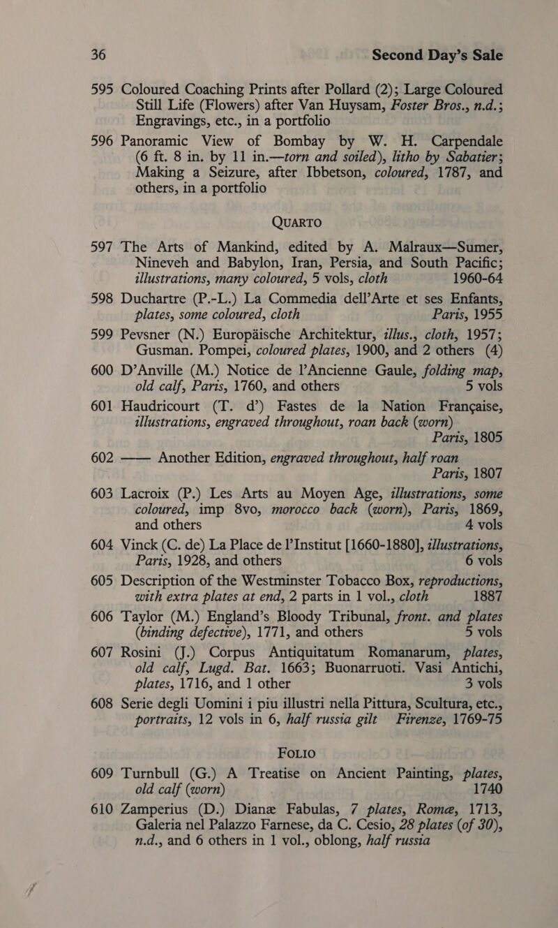595 Coloured Coaching Prints after Pollard (2); Large Coloured Still Life (Flowers) after Van Huysam, Foster Bros., n.d.; Engravings, etc., in a portfolio 596 Panoramic View of Bombay by W. H. Carpendale (6 ft. 8 in. by 11 in.—torn and soiled), litho by Sabatier; Making a Seizure, after Ibbetson, coloured, 1787, and others, in a portfolio QUARTO 597 The Arts of Mankind, edited by A. Malraux—Sumer, Nineveh and Babylon, Iran, Persia, and South Pacific; illustrations, many coloured, 5 vols, cloth 1960-64 598 Duchartre (P.-L.) La Commedia dell’Arte et ses Enfants, plates, some coloured, cloth Paris, 1955 599 Pevsner (N.) Europaische Architektur, z/lus., cloth, 1957; Gusman. Pompei, coloured plates, 1900, and 2 others (4) 600 D’Anville (M.) Notice de ’Ancienne Gaule, folding map, old calf, Paris, 1760, and others 5 vols 601 Haudricourt (T. d’) Fastes de la Nation Frangaise, illustrations, engraved throughout, roan back (worn) Paris, 1805 602 —— Another Edition, engraved throughout, half roan Paris, 1807 603 Lacroix (P.) Les Arts au Moyen Age, illustrations, some coloured, imp 8vo, morocco back (worn), Paris, 1869, and others 4 vols 604. Vinck (C. de) La Place de I’Institut [1660-1880], z//ustrations, Paris, 1928, and others 6 vols 605 Description of the Westminster Tobacco Box, reproductions, with extra plates at end, 2 parts in 1 vol., cloth 1887 606 Taylor (M.) England’s Bloody Tribunal, front. and plates (binding defective), 1771, and others 5 vols 607 Rosini (J.) Corpus Antiquitatum Romanarum, Plates, old calf, Lugd. Bat. 1663; Buonarruoti. Vasi Antichi, plates, 1716, and 1 other 3 vols 608 Serie degli Uomini i piu illustri nella Pittura, Scultura, etc., portraits, 12 vols in 6, half russia gilt Firenze, 1769-75 FOoLio 609 Turnbull (G.) A Treatise on Ancient Painting, nies old calf (worn) 1740 610 Zamperius (D.) Diane Fabulas, 7 plates, Rome, 1713, Galeria nel Palazzo Farnese, da C. Cesio, 28 plates (of 30), n.d., and 6 others in 1 vol., oblong, half russia