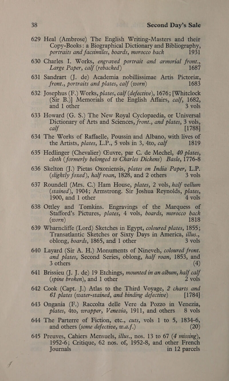 629 630 63 poet 632 633 638 639 640 641 642 643 644 645 Heal (Ambrose) The English Writing-Masters and their Copy-Books: a Biographical Dictionary and Bibliography, portraits and facsimiles, boards, morocco back 1931 Charles I. Works, engraved portrait and armorial front., Large Paper, calf (rebacked) 1687 Sandrart (J. de) Academia nobillissimae Artis Pictoriz, front., portraits and plates, calf (worn) 1683 Josephus (F.) Works, plates, calf (defective), 1676; [Whitclock (Sir B.)] Memorials of the English Affairs, calf, 1682, and 1 other 3 vols Howard (G. S.) The New Royal Cyclopaedia, or Universal Dictionary of Arts and Sciences, pe and plates, 3 vols, calf [1788] — The Works of Raffaelle, Poussin and Albano, with lives of the Artists, plates, L.P., 5 vols in 3, 4to, calf 1819 Hedlinger (Chevalier) Qiuvre, par C. de Mechel, 40 plates, cloth (formerly belonged to Charles Dickens) Basle, 1776-8 Skelton (J.) Pietas Oxoniensis, plates on India Paper, L.P. (slightly foxed), half roan, 1828, and 2 others 3 vols Roundell (Mrs. C.) Ham House, plates, 2 vols, half vellum (stained), 1904; Armstrong. Sir Joshua Reynolds, plates, 1900, and 1 other 4 vols Ottley and Tomkins. Engravings of the Marquess of Stafford’s Pictures, plates, 4 vols, boards, morocco back (worn) 1818 Wharncliffe (Lord) Sketches in Egypt, coloured plates, 1855; Transatlantic Sketches or Sixty Days in America, z/lus., oblong, boards, 1865, and 1 other 3 vols Layard (Sir A. H.) Monuments of Nineveh, coloured front. and plates, Second Series, oblong, half roan, 1853, and 3 others (4) Brissieu (J. J. de) 19 Etchings, mounted in an album, half calf (spine broken), and 1 other 2 vols Cook (Capt. J.) Atlas to the Third Voyage, 2? charts and 61 plates (water-stained, and binding defective) [1784] Ongania (F.) Raccolta delle Vere da Pozzo in Venezia, plates, 4to, wrapper, Venezia, 1911, and others 8 vols The Parterre of Fiction, etc., cuts, vols 1 to 5, 1834-6, and others (some defective, w.a.f.) (20) Preuves, Cahiers Mensuels, z//us., nos. 13 to 67 (4 missing), 1952-6; Critique, 62 nos. of, 1952-8, and other French Journals in 12 parcels