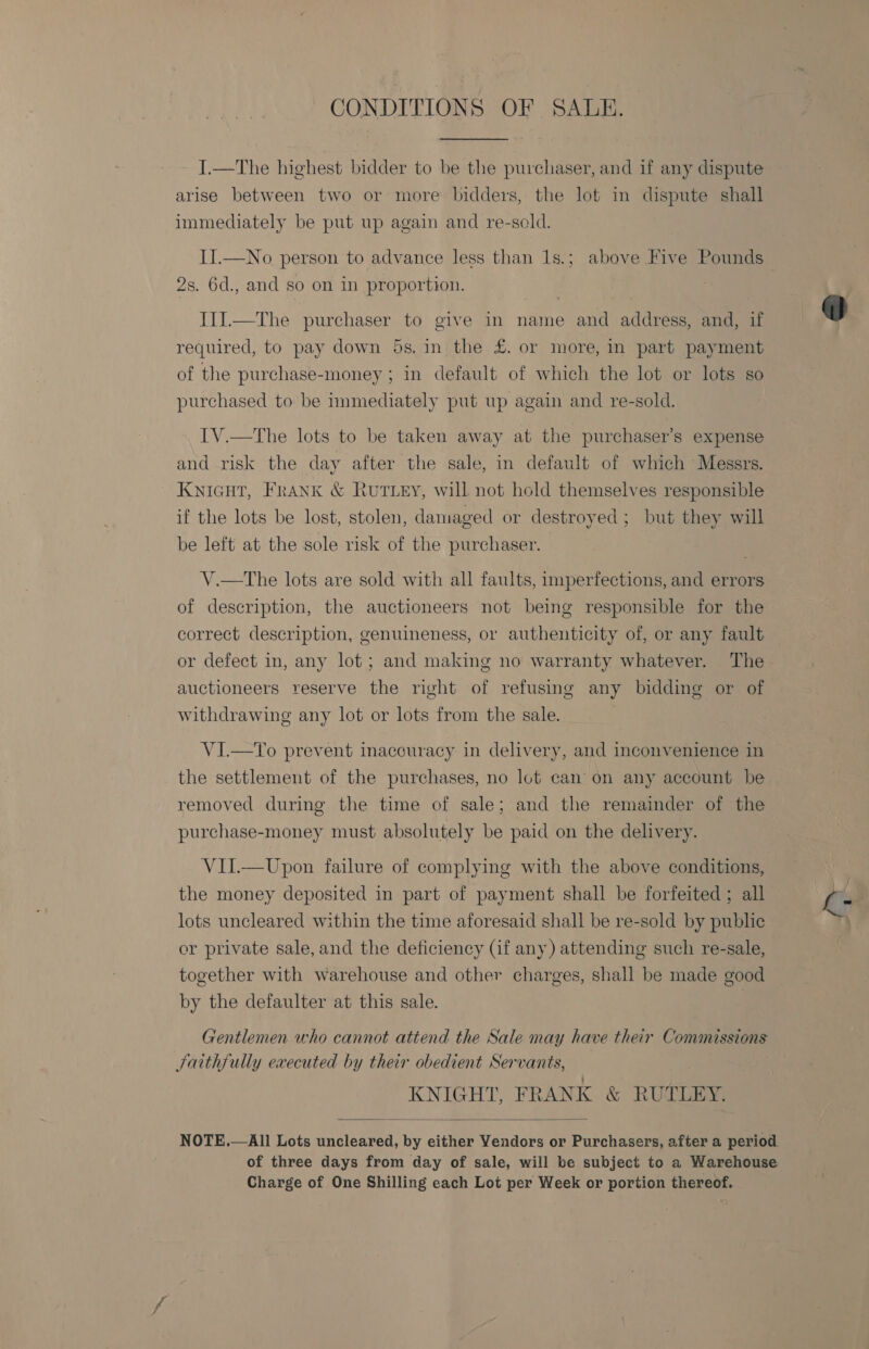 CONDITIONS OF SALE. I.—The highest bidder to be the purchaser, and if any dispute arise between two or more bidders, the lot in dispute shall immediately be put up again and re-sold. II.—No person to advance less than 1s.; above Five Pounds 2s. 6d., and so on in proportion. I1J.—The purchaser to give in name and address, and, if required, to pay down 5s. in the £. or more, in part payment of the purchase-money; in default of which the lot or lots so purchased to be nmmediately put up again and re-sold. IV.—The lots to be taken away at the purchaser’s expense and risk the day after the sale, in default of which Messrs. KNIGHT, FRANK &amp; Ruttey, will not hold themselves responsible if the lots be lost, stolen, damaged or destroyed; but they will be left at the sole risk of the purchaser. V.—tThe lots are sold with all faults, imperfections, and errors of description, the auctioneers not being responsible for the correct description, genuineness, or authenticity of, or any fault or defect in, any lot ; and making no warranty whatever. The auctioneers reserve the right of refusing any bidding or of withdrawing any lot or lots from the sale. VI—To prevent inaccuracy in delivery, and inconvenience in the settlement of the purchases, no lot can’ on any account be removed during the time of sale; and the remainder of the purchase-money must absolutely be paid on the delivery. VII.—Upon failure of complying with the above conditions, the money deposited in part of payment shall be forfeited; all lots uncleared within the time aforesaid shall be re-sold by public or private sale, and the deficiency (if any) attending such re-sale, together with warehouse and other charges, shall be made good by the defaulter at this sale. Gentlemen who cannot attend the Sale may have their Commissions Saithfully executed by their obedient Servants, KNIGHT, FRANK &amp; RUTLEY.  All Lots uncleared, by either Vendors or Purchasers, after a period of three days from day of sale, will be subject to a Warehouse Charge of One Shilling each Lot per Week or portion thereof. NOTE. 