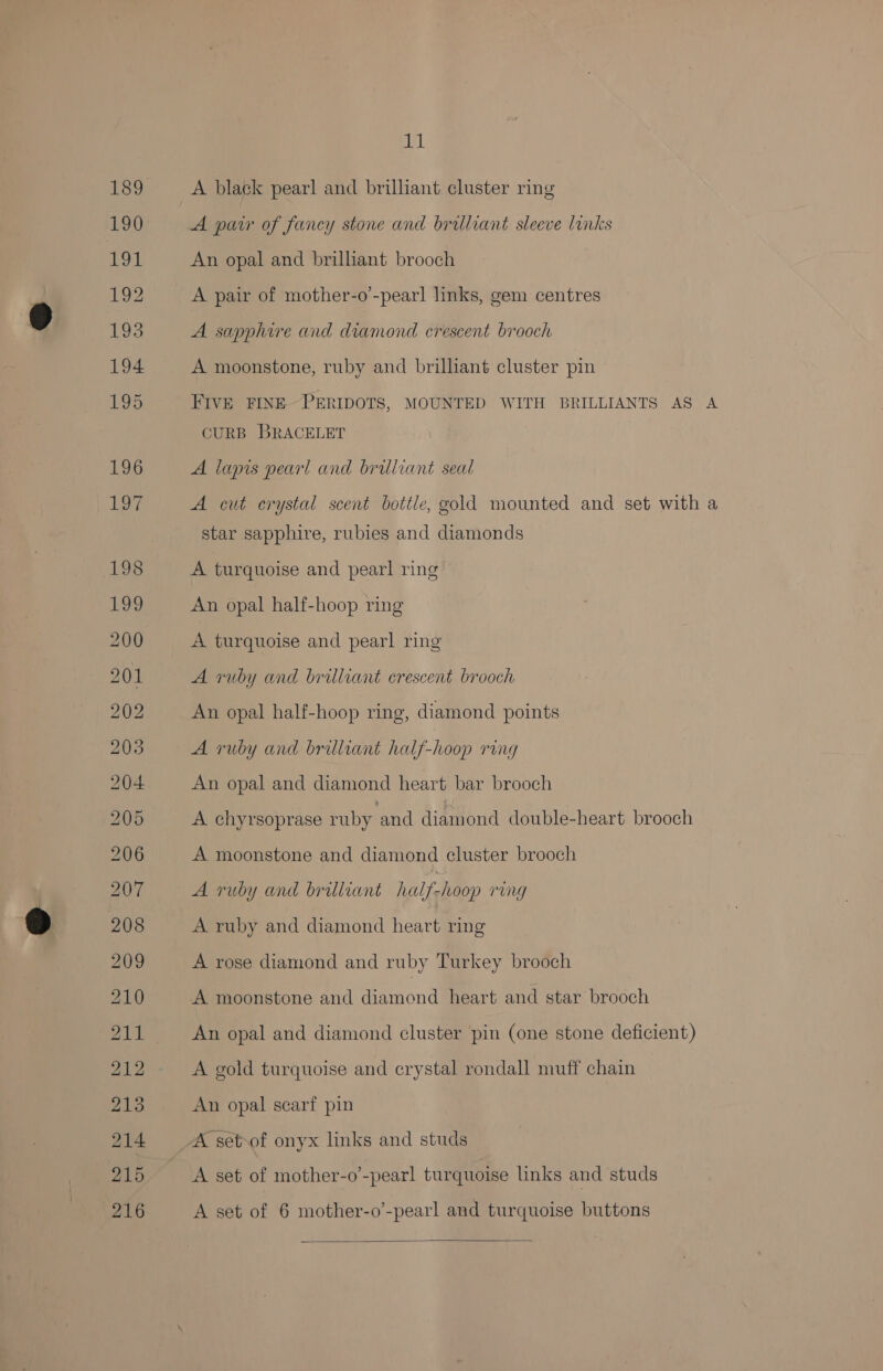 aL A black pearl and brillant cluster ring A parr of fancy stone and brilliant sleeve links An opal and brilliant brooch A pair of mother-o’-pear! links, gem centres A sapphire and Ey crescent brooch A moonstone, ruby and brilliant cluster pin FIVE FINE~PERIDOTS, MOUNTED WITH BRILLIANTS AS A CURB BRACELET A lapis pearl and brilliant seal A cut crystal scent bottle, gold mounted and set with a star sapphire, rubies and diamonds A turquoise and pearl ring An opal half-hoop ring A turquoise and pearl ring A ruby and brilliant crescent brooch An opal half-hoop ring, diamond points A ruby and brilliant half-hoop ring An opal and diamond heart bar brooch A chyrsoprase ruby and diamond double-heart brooch A moonstone and diamond cluster brooch A ruby and brilliant half-hoop rung A ruby and diamond heart ring A rose diamond and ruby Turkey brooch A moonstone and diamond heart and star brooch An opal and diamond cluster pin (one stone deficient) A gold turquoise and crystal rondall muff chain An opal scarf pin A set-of onyx links and studs A set of mother-o’-pearl turquoise links and studs A set of 6 mother-o’-pearl and turquoise buttons 