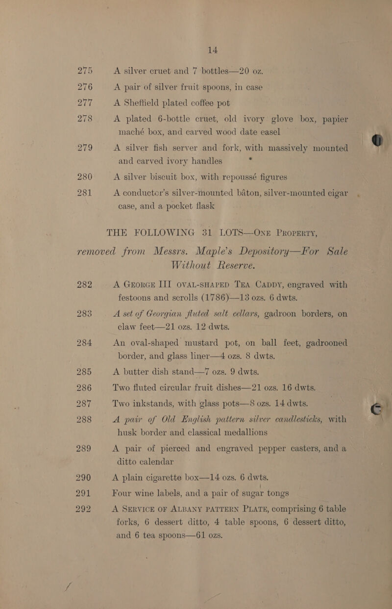 A silver cruet and 7 bottles—20 oz. A pair of silver fruit spoons, in case A Sheftield plated coffee pot A plated 6-bottle cruet, old ivory glove box, papier maché box, and carved wood date easel A silver fish server and fork, with massively mounted and carved ivory handles : A silver biscuit box, with repoussé figures A conductcr’s silver-mounted baton, silver-mounted cigar case, and a pocket flask Without Reserve. A GrorGE III OVAL-SHAPED TEA Cappy, engraved with festoons and scrolls (1786)—13 ozs. 6 dwts. claw feet—21 ozs. 12-dwts. An oval-shaped mustard pot, on ball feet, gadrooned border, and glass liner—4 ozs. 8 dwts. A butter dish stand—7 ozs. 9 dwts. Two fluted circular fruit dishes—21 ozs. 16 dwts. Two inkstands, with glass pots—8 ozs. 14 dwts. A paw of Old English pattern silver candlesticks, with husk border and classical medallions A pair of pierced and engraved pepper casters, and a ditto calendar A plain cigarette box—14 ozs. 6 dwts. Four wine labels, and a pair of sugar tongs A SERVICE OF ALBANY PATTERN PLATE, comprising 6 table forks, 6 dessert ditto, 4 table spoons, 6 dessert ditto, and 6 tea spoons—61 ozs.