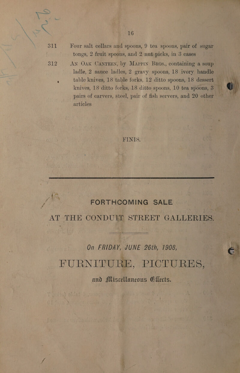 \ : 16 311 Four salt cellars and spoons, 9 tea spoons, pair of sugar tongs, 2 fruit spoons, and 2 nut picks, in 3 cases 312 AN OAK CANTEEN, by Mappin Bros., containing a soup ladle, 2 sauce ladles, 2 gravy spoons, 18 ivory handle | : table knives, 18 table forks, 12 ditto spoons, 18 dessert = | knives, 18 ditto forks, 18 ditto spoons, 10 tea spoons, 3. | G pairs of carvers, steel, pair of fish servers, and 20 other ~~ articles | FENIS.  ° ah ¢ ay i , ) . FORTHCOMING SALE AT THE CONDULE STREET GALLERIES.   On FRIDAY, JUNE 26th, 1908, FURNITURE, PICTURES, and Miscellaneous Gitects. 