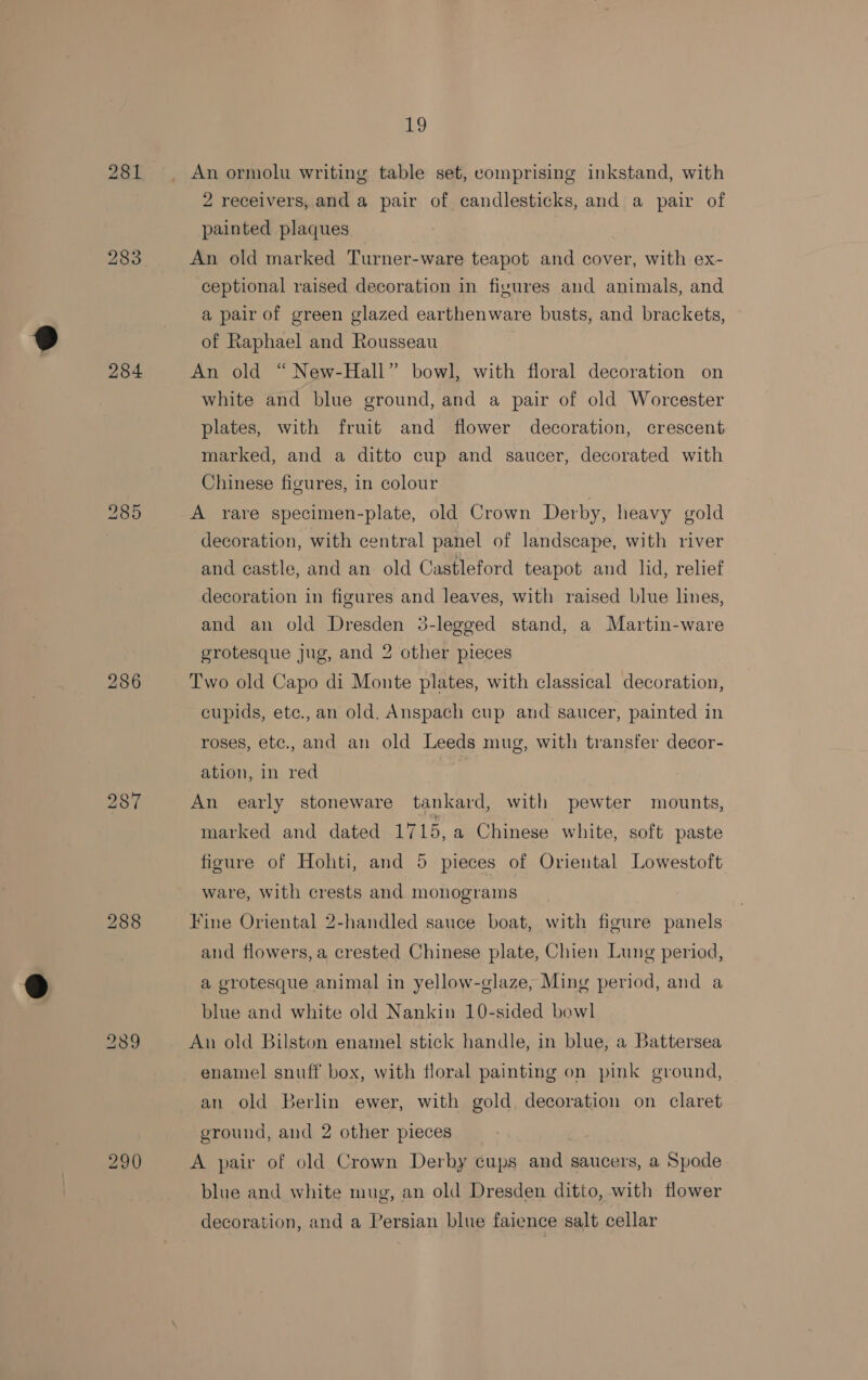 281 284 286 287 288 290 19 An ormolu writing table set, comprising inkstand, with 2 receivers, and a pair of candlesticks, and a pair of painted plaques An old marked Turner-ware teapot and cover, with ex- ceptional raised decoration in figures and animals, and a pair of green glazed earthenware busts, and brackets, of Raphael and Rousseau An old “ New-Hall” bowl, with floral decoration on white and blue ground, and a pair of old Worcester plates, with fruit and flower decoration, crescent marked, and a ditto cup and saucer, decorated with Chinese figures, in colour A rare specimen-plate, old Crown Derby, heavy gold decoration, with central panel of landscape, with river and castle, and an old Castleford teapot and lid, relief decoration in figures and leaves, with raised blue lines, and an old Dresden 3-legged stand, a Martin-ware grotesque jug, and 2 other pieces Two old Capo di Monte plates, with classical decoration, cupids, etc.,an old. Anspach cup and saucer, painted in roses, etc., and an old Leeds mug, with transfer decor- ation, in red An early stoneware tankard, with pewter mounts, marked and dated 1715, a Chinese white, soft paste figure of Hohti, and 5 pieces of Oriental Lowestoft ware, with crests and monograms Fine Oriental 2-handled sauce boat, with figure panels and flowers, a crested Chinese plate, Chien Lung period, a grotesque animal in yellow-glaze, Ming period, and a blue and white old Nankin 10-sided bowl An old Bilston enamel stick handle, in blue, a Battersea enamel snuff box, with floral painting on pink ground, an old Berlin ewer, with gold. decoration on claret ground, and 2 other pieces A pair of old Crown Derby cups and saucers, a Spode blue and white mug, an old Dresden ditto, with flower decoration, and a Persian blue faience salt cellar