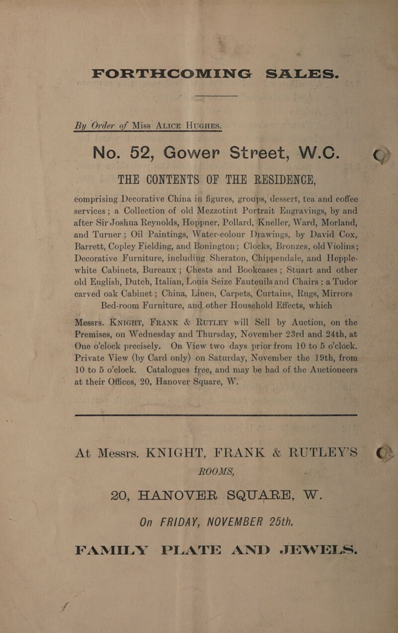 a3 FORTHCOMING SALES. By Order of Miss Atick HuGuns. No. 52, Gower Street, W.C. THE CONTENTS OF THE RESIDENCE, comprising Decorative China in figures, groups, dessert, tea and coffee services ; a Collection of old Mezzotint Portrait Hngravings, by and after Sir Joshua Reynolds, Hoppner, Pollard, Kneller, Ward, Morland, and Turner; Oil Paintings, Water-colour Drawings, by David Cox, Barrett, Copley Fielding, and Bonington; Clocks, Bronzes, old Violins; Decorative Furniture, including Sheraton, Chippendale, and Hepple- white Cabinets, Bureaux ; Chests and Bookcases; Stuart and other old English, Dutch, Italian, Louis Seize Fauteuils and Chairs ; a Tudor carved oak Cabinet; China, Linen, Carpets, Curtains, Rugs, Mirrors Bed-room Furniture, and other Household Effects, which Messrs. KNIGHT, FRANK & RutTLey will Sell by Auction, on the Premises, on Wednesday and Thursday, November 23rd and 24th, at One o’clock precisely. On View two days prior from 10 to 5 o’clock. Private View (by Card only) on Saturday, November the 19th, from at their Offices, 20, Hanover Square, W. ROOMS, 20, HANOVER SQUARH, W. On FRIDAY, NOVEMBER 25th, FAMILY PLATE AND JEWELS. >