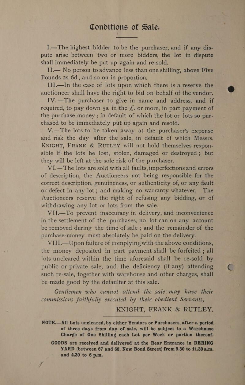 Conditions of Sale. I.—The highest bidder to be the purchaser, and if any dis- pute arise between two or more bidders, the lot in dispute shall immediately be put up again and re-sold. II.— No person to advance less than one shilling, above Five Pounds 2s. 6d., and so on in proportion, III.—In the case of lots upon which there is a reserve the auctioneer shall have the right to bid on behalf of the vendor. IV.—The purchaser to give in name and address, and if required, to pay down 5s. in the 4. or more, in part payment of the purchase-money ; in default of which the lot or lots so pur- chased to be immediately put up again and resold. V.—The lots to be taken away at the purchaser’s expense and risk the day after the sale, in default of which Messrs. KNIGHT, FRANK &amp; RUTLEY will not hold themselves respon- sible if- the lots be lost, stolen, damaged or destroyed ; but they will be left at the sole risk of the purchaser. V1I.—The lots are sold with all faults, imperfections and errors of description, the Auctioneers not being responsible for the correct description, genuineness, or authenticity of, or any fault or defect in any lot; and making no warranty whatever. The Auctioneers reserve the right of refusing any bidding, or of withdrawing any lot or lots from the sale. VII.—To prevent inaccuracy in delivery, and inconvenience in the settlement of the purchases, no lot can on any account be removed during the time of sale ; and the remainder of the purchase-money must absolutely be paid on the delivery. VIII.—Upon failure of complying with the above conditions, the money deposited in part payment shall be forfeited ; all lots uncleared within the time aforesaid shall be re-sold by public or private sale, and the deficiency (if any) attending such re-sale, together with warehouse and other charges, shall be made good by the defaulter at this sale. Gentlemen who cannot attend the sale.may have their commissions faithfully executed by their obedient Servants, KNIGHT, FRANK &amp; RUTLEY.  NOTE.—All Lots uncleared, by either Vendors or Purchasers, after a period of three days from day of sale, will be subject to a Warehouse Charge of One Shilling each Lot per Week or portion thereof. GOODS are received and delivered at the Rear Entrance in DERING YARD (between 67 and 68, New Bond Street) from 9.30 to 11.30 a.m. and 4.30 to 6 p.m.