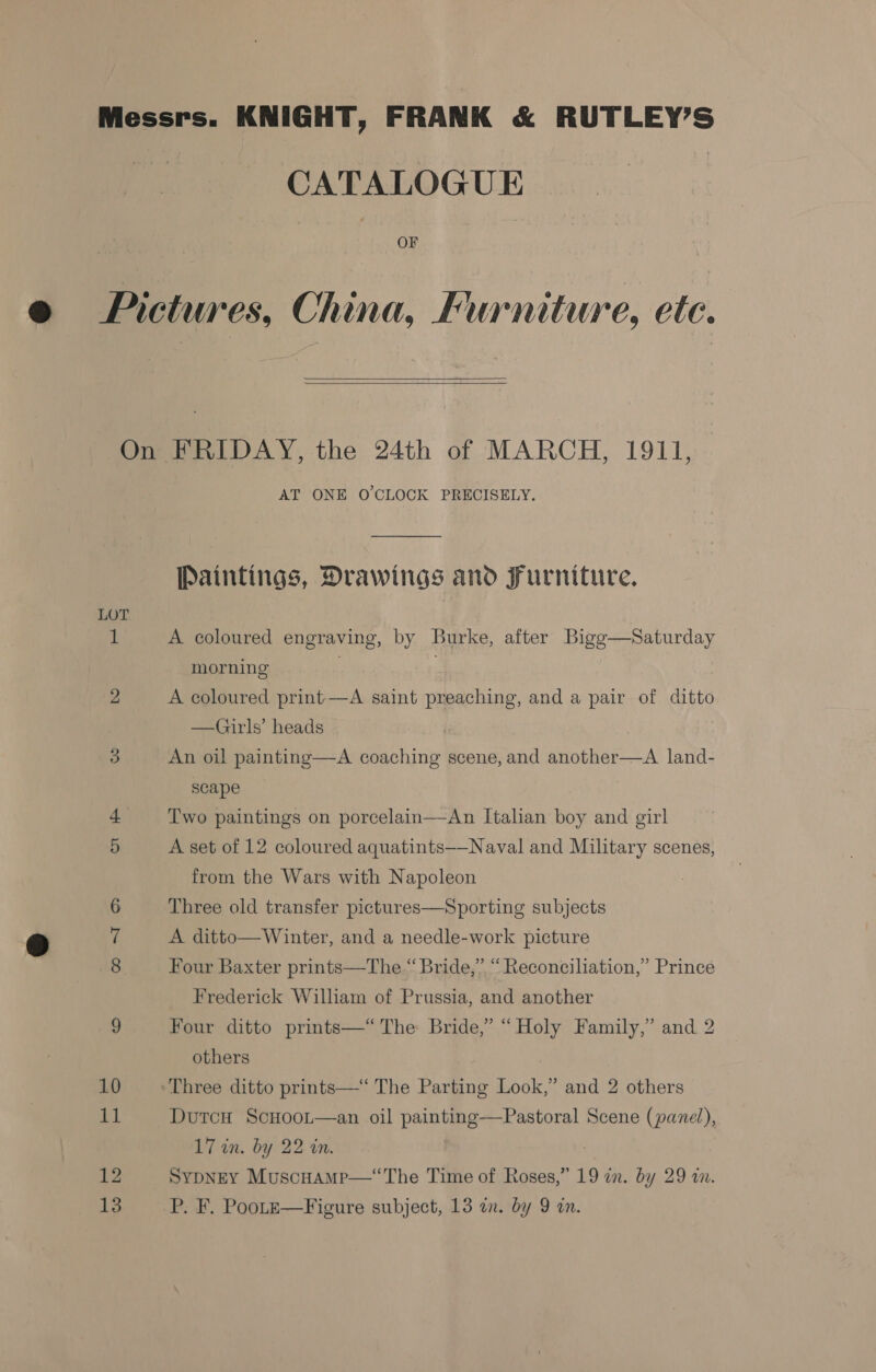 Messrs. KNIGHT, FRANK &amp; RUTLEY’S Be CATALOGUE OF Pictures, China, Furniture, ete.   On FRIDAY, the 24th of MARCH, 1911, AT ONE O'CLOCK PRECISELY. Paintings, Drawings and Furniture. LOT 3 A coloured engraving, by Burke, after Bigg—Saturday morning . : 2 A coloured print—A saint preaching, and a pair of ditto —Girls’ heads 3 An oil painting—A coaching scene, and another—A land- scape Two paintings on porcelain—An Italian boy and girl 5 A set of 12 coloured aquatints—-Naval and Military scenes, from the Wars with Napoleon 6 Three old transfer pictures—Sporting subjects 7 A ditto—Winter, and a needle-work picture 8 Four Baxter prints—The “Bride,” “Reconciliation,” Prince Frederick William of Prussia, and another 9 Four ditto prints—“ The Bride,” “Holy Family,” and 2 others 10 Three ditto prints—“ The Parting Look,” and 2 others 11 Dutcu ScHoot—an oil painting—Pastoral Scene (panel), 17 in. by 22 in. 7 12 SypNEY Muscuamp—‘The Time of Roses,” 19 in. by 29 an.