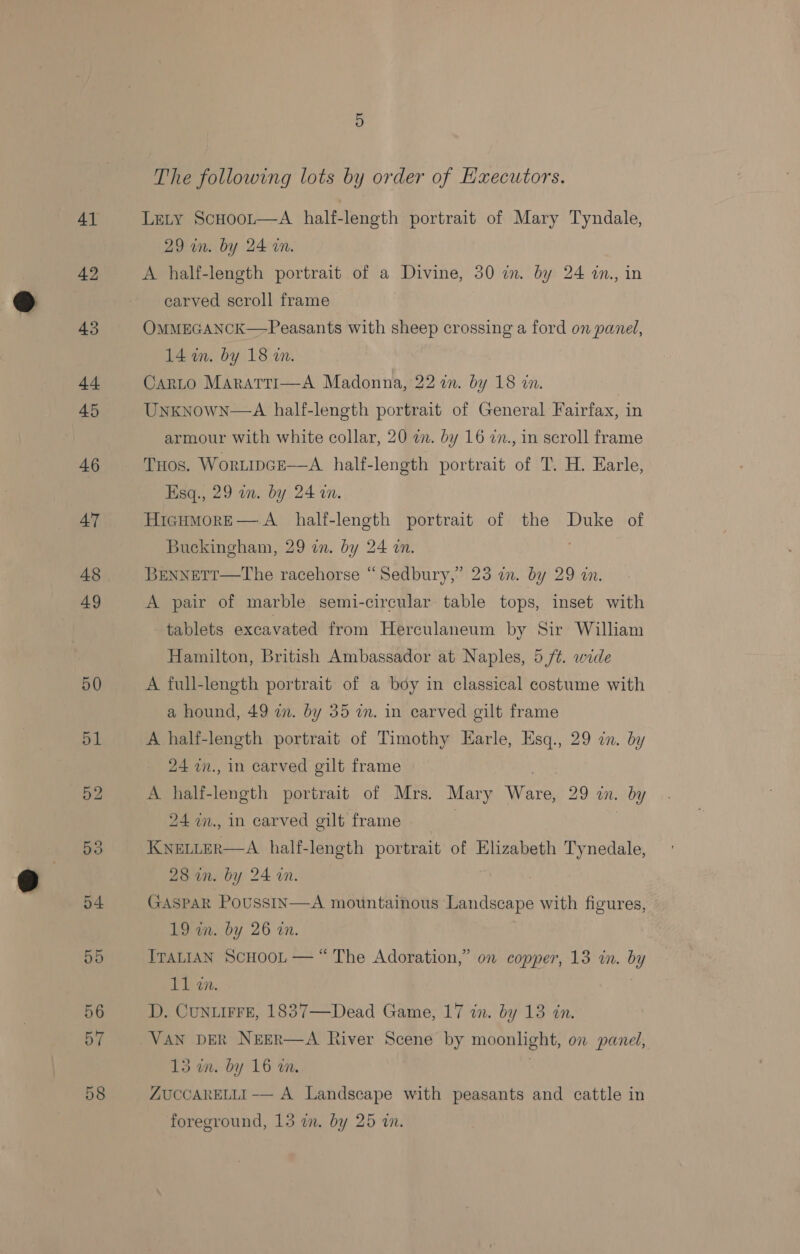 The following lots by order of Hxecutors. Lety ScHoor—aA half-length portrait of Mary Tyndale, 29 in. by 24 wn. A half-length portrait of a Divine, 30 in. by 24 in., in carved scroll frame OMMEGANCK—-Peasants with sheep crossing a ford on panel, 14 in. by 18 an. CarLo Maratri—A Madonna, 22 in. by 18 in. Unknown—A half-length portrait of General Fairfax, in armour with white collar, 20 an. by 16 in., in scroll frame Tuos. Wortipce—A half-length portrait of T. H. Earle, Esq., 29 in. by 24 an. HicumMorE— A half-length portrait of the Duke of Buckingham, 29 in. by 24 an. BreNnNETT—The racehorse “Sedbury,’ 23 2. by 29 an. A pair of marble semi-circular table tops, inset with tablets excavated from Herculaneum by Sir William Hamilton, British Ambassador at Naples, 5 /¢. wide A full-length portrait of a boy in classical costume with a hound, 49 in. by 35 wm. in carved gilt frame A half-length portrait of Timothy Earle, Esq., 29 in. by 24 zn., in carved gilt frame | A half-length portrait of Mrs. Mary Ware, 29 in. by 24 in., in carved gilt frame | KNELLER—A half-length portrait of Elizabeth Tynedale, 28 in. by 24 an. | GASPAR PoussIn—A mountainous Landscape with figures, 19 in. by 26 on. ITALIAN SCHOOL — “ The Adoration,” on copper, 13 in. by 11 an. D. CuNLIFFE, 1837—Dead Game, 17 in. by 13 in. VAN DER NEER—A River Scene by moonlight, on panel, 15 im. by 16 wm.  ZUCCARELLI -— A Landscape with peasants and cattle in