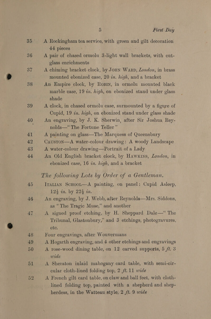 Or bo A Rockingham tea service, with green and gilt decoration 44 pieces ; A pair of chased ormolu 3-hght wall brackets, with cut- glass enrichments A chiming bracket clock, by Joun Warp, London, in brass mounted ebonized case, 20 an. high, and a bracket An Empire clock, by Rosrn, in ormolu mounted black marble case, 19 wn. high, on ebonized stand under glass shade | A clock, in chased ormolu case, surmounted by a figure of Cupid, 19 an. high, on ebonized stand under glass shade An engraving, by J. K. Sherwin, after Sir Joshua Rey- nolds—“ The Fortune Teller” A painting on glass—The Marquess of Queensbury CaustoN—A water-colour drawing: A woody Landscape A water-colour drawing—Portrait of a Lady An Old English bracket clock, by Hawxrns, London, in ebonized case, 16 in. high, and a bracket The following Lots by Order of a Gentleman. ITALIAN ScHooL—A painting, on panel: Cupid Asleep, 124 in. by 224 in. An engraving, by J. Webb, after Reynolds—Mrs. Siddons, as “The Tragic Muse,” and another A signed proof etching, by H. Sheppard Dale—* The | Tribunal, Glastonbury,’ and 3 etchings, photogravures, ete. Four engravings, after Wouvermans A Hogarth engraving, and 4 other etchings and engravings A rose-wood dining table, on 12 carved supports, 5 /Z. 3 wide A Sheraton inlaid mahogany card table, with semi-cir- A French gilt card table, on claw and ball feet, with cloth- lined folding top, painted with a shepherd and shep- herdess, in the Watteau style, 2 /¢. 9 wade