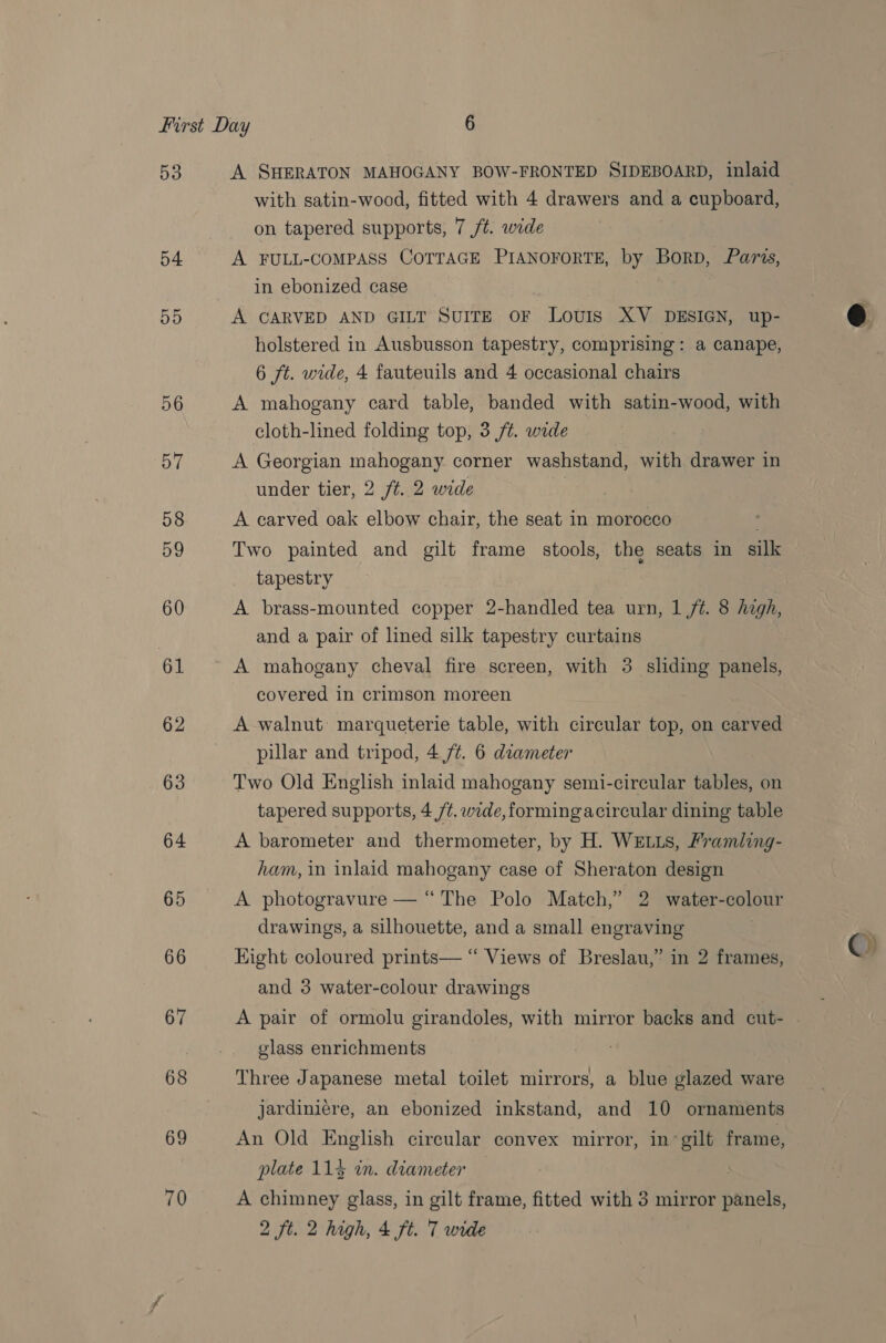 53 54 55 56 57 58 59 60 61 62 63 64 65 66 67 68 69 70 with satin-wood, fitted with 4 drawers and a cupboard, on tapered supports, 7 ft. wide A FULL-COMPASS COTTAGE PIANOFORTE, by Borp, Paris, in ebonized case A CARVED AND GILT SUITE OF Louis XV DESIGN, up- holstered in Ausbusson tapestry, comprising: a canape, 6 ft. wide, 4 fauteuils and 4 occasional chairs A mahogany card table, banded with satin-wood, with cloth-lined folding top, 3 ft. wide A Georgian mahogany corner washstand, with drawer in under tier, 2 f#. 2 wide A carved oak elbow chair, the seat in morocco Two painted and gilt frame stools, the seats in silk tapestry , A brass-mounted copper 2-handled tea urn, 1 ft. 8 high, and a pair of lined silk tapestry curtains A mahogany cheval fire screen, with 3 sliding panels, covered in crimson moreen A walnut marqueterie table, with circular top, on carved pillar and tripod, 4 /¢. 6 diameter Two Old English inlaid mahogany semi-circular tables, on tapered supports, 4 /¢. wide,formingacircular dining table A barometer and thermometer, by H. WELLS, Framling- ham, in inlaid mahogany case of Sheraton design A photogravure — “The Polo Match,’ 2 water- a drawings, a silhouette, and a small engraving Eight coloured prints— “ Views of Breslau,’ in 2 frames, and 3 water-colour drawings A pair of ormolu girandoles, with mirror backs and cut- glass enrichments 7 Three Japanese metal toilet mirrors, a blue glazed ware jardiniere, an ebonized inkstand, and 10 ornaments An Old English circular convex mirror, in’ gilt frame, plate 114 in. diameter — | A chimney glass, in gilt frame, fitted with 3 mirror panels, 2 ft. 2 high, 4 ft. 7 wide  ©)