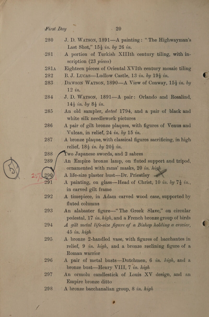  298   J. D. Watson, 1891—A painting: “ The Highwayman’s Last Shot,” 153 an. by 26 in. A portion of Turkish XIIIth century tiling, with in- scription (23 pieces) : Eighteen pieces of Oriental X VIth century mosaic tiling B. J. Lucas—Ludlow Castle, 13 in. by 193 in Dawson Watson, 1890—A View of Conway, 153 in. by 12 2. J. D. Watson, 1891—A pair: Orlando and Rosalind, 143 in. by 84 in. | An old sampler, dated 1794, and a pair of black and white silk needlework pictures A pair of gilt bronze plaques, with figures of Venus and Vulcan, in relief, 24 am. by 15 an. . A bronze plaque, with classical figures sacrificing, in high relief, 184 in. by 204 in wo Japanese swords, and 2 sabres An Empire bronze lamp, on fluted support and tripod, ornamented with rams’ masks, 20 zn. hi A life-size plaster bust—Dr. Priestley i ol A painting, on glass—Head of Christ, 10 7. by 4 in, in carved gilt frame A timepiece, in Adam carved wood case, supported by fluted columns An alabaster figure—*“ The Greek Slave,” on circular pedestal, 17 in. high, and a French bronze group of birds A gilt metal life-size figure of a Bishop holding a crozer, 45 in. high A bronze 2-handled vase, with inifioneed of bacchantes in relief, 9 in. high, and a bronze reclining figure of a Roman warrior . A pair of metal busts—Dutchmen, 6 in. hagh, and a bronze bust—Henry VIII, 7 in. high An ormolu candlestick of Louis XV design, and an Empire bronze ditto A bronze bacchanalian group, 8 in. high