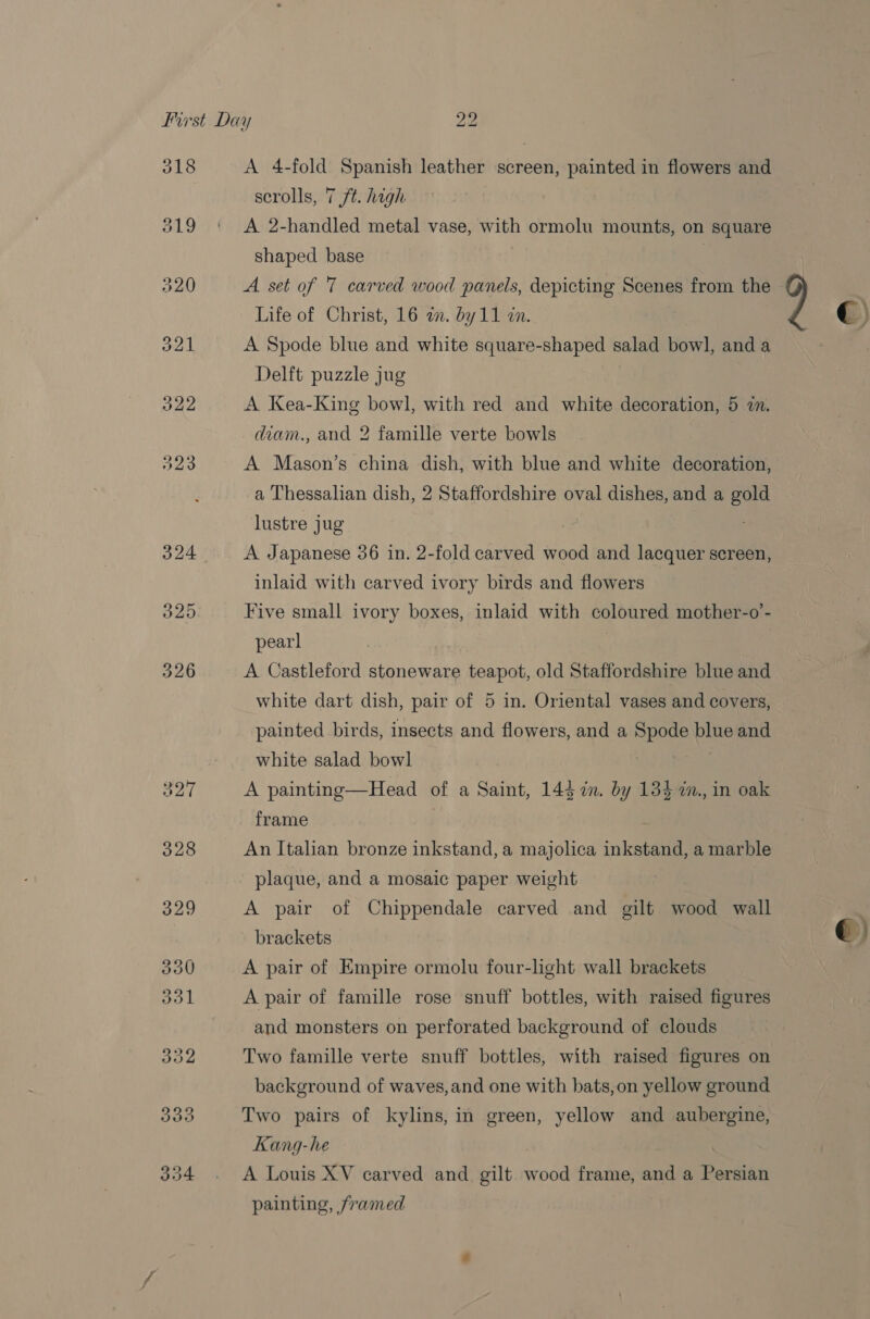 A 4-fold Spanish leather screen, painted in flowers and scrolls, 7 /t. high A 2-handled metal vase, with ormolu mounts, on square shaped base : A set of T carved wood panels, depicting Scenes from the Life of Christ, 16 a. by11 in. A Spode blue and white square-shaped salad bowl, and a Delft puzzle jug A Kea-King bowl, with red and white decoration, 5 an. A Mason’s china dish, with blue and white decoration, a Thessalian dish, 2 Staffordshire oval dishes, and a gold lustre jug : A Japanese 36 in. 2-fold carved wood and lacquer screen, inlaid with carved ivory birds and flowers Five small ivory boxes, inlaid with coloured mother-o’- pearl | A Castleford stoneware teapot, old Staffordshire blue and white dart dish, pair of 5 in. Oriental vases and covers, painted birds, insects and flowers, and a Spode blue and white salad bowl A painting—Head of a Saint, 143 im. by 13$ a., in oak frame : An Italian bronze inkstand, a majolica inkstand, a marble plaque, and a mosaic paper weight A pair of Chippendale carved and gilt wood wall brackets A pair of Empire ormolu four-light wall brackets A pair of famille rose snuff bottles, with raised figures and monsters on perforated background of clouds Two famille verte snuff bottles, with raised figures on background of waves,and one with bats,on yellow ground Two pairs of kylins, in green, yellow and aubergine, Kang-he } A Louis XV carved and. gilt wood frame, and a Persian painting, framed 2 ©