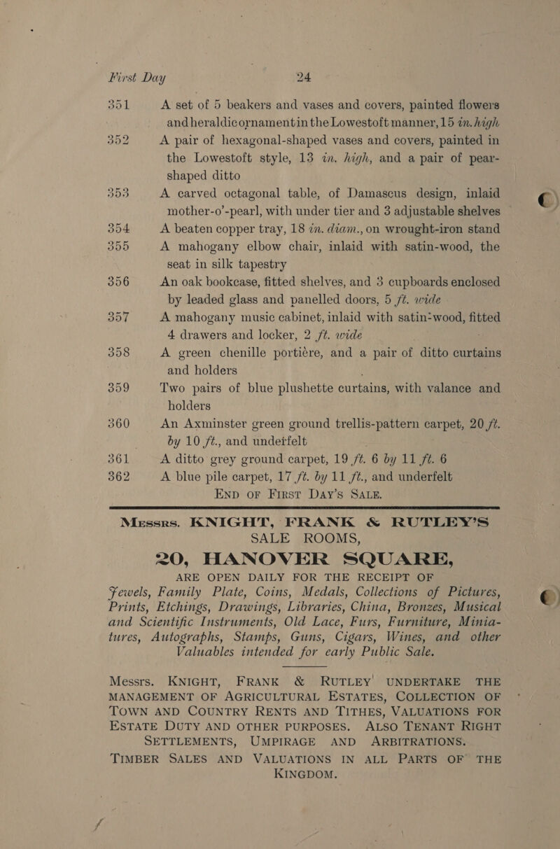 Soy | A set of 5 beakers and vases and covers, painted flowers and heraldicornamentin the Lowestoft manner, 15 in. high 352 A pair of hexagonal-shaped vases and covers, painted in the Lowestoft style, 13 in. high, and a pair of pear- shaped ditto 353 A carved octagonal table, of Damascus design, inlaid mother-o’-pear], with under tier and 3 adjustable shelves — 304 A beaten copper tray, 18 zn. diam., on wrought-iron stand 355 A mahogany elbow chair, inlaid with satin-wood, the seat in silk tapestry 356 An oak bookcase, fitted shelves, and 3 cupboards enclosed by leaded glass and panelled doors, 5 /¢. wide 357 A mahogany music cabinet, inlaid with satin-wood, fitted 4 drawers and locker, 2 /¢. wide 358 A green chenille portiére, and a pair of ditto curtains and holders : 359 Two pairs of blue plushette curtains, with valance and holders | 360 An Axminster green ground trellis-pattern carpet, 20 72. 7 by 10 ft., and undetfelt : 361 A ditto grey ground carpet, 19 /t. 6 by 11 ft. 6 362 A blue pile carpet, 17 /t. by 11 /t., and underfelt ENp oF First Day’s SALE.  Messrs. KNIGHT, FRANK &amp; RUTLEY’S SALE ROOMS, 20, HANOVER SQUARE, ARE OPEN DAILY FOR THE RECEIPT OF Fewels, Family Plate, Coins, Medals, Collections of Pictures, Prints, Etchings, Drawings, Libraries, China, Bronzes, Musical and Scientific Instruments, Old Lace, Furs, Furniture, Minia- tures, Autographs, Stamps, Guns, Cigars, Wines, and other Valuables intended for early Public Sale.  Messrs. KNIGHT, FRANK ®&amp; RUTLEY) UNDERTAKE THE MANAGEMENT OF AGRICULTURAL ESTATES, COLLECTION OF TOWN AND COUNTRY RENTS AND TITHES, VALUATIONS FOR ESTATE DUTY AND OTHER PURPOSES. ALSO TENANT RIGHT SETTLEMENTS, UMPIRAGE AND ARBITRATIONS. TIMBER SALES AND VALUATIONS IN ALL PARTS OF’ THE KINGDOM. €