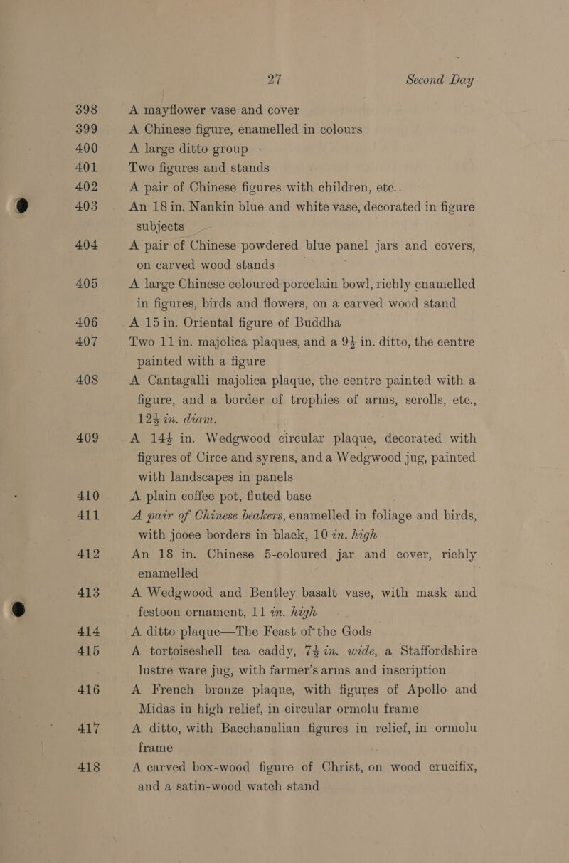 398 399 400 401 402 403 404 405 406 407 408 409 410 411 412 413 414 415 416 417 418 27 Second Day A mayflower vase and cover A Chinese figure, enamelled in colours A large ditto group » Two figures and stands A pair of Chinese figures with children, ete.. An 18 in. Nankin blue and white vase, decorated in figure subjects A pair of Chinese powdered blue panel jars and covers, on carved wood stands | A large Chinese coloured porcelain bow], richly enamelled in figures, birds and flowers, on a carved wood stand A 15in. Oriental figure of Buddha Two 11 in. majolica plaques, and a 94 in. ditto, the centre painted with a figure A Cantagalli majolica plaque, the centre painted with a figure, and a border of trophies of arms, scrolls, ete., 123: in. diam. | ; A 144 in. Wedgwood circular plaque, decorated with figures of Circe and syrens, and a Wedgewood jug, painted with landscapes in panels A plain coffee pot, fluted base A pair of Chinese beakers, enamelled in foliage and birds, with jooee borders in black, 10 in. high An 18 in. Chinese 5-coloured jar and cover, richly enamelled A Wedgwood and Bentley basalt vase, with mask and A ditto plaque—The Feast ofthe Gods | A tortoiseshell tea caddy, 74%n. wide, a Staffordshire lustre ware jug, with farmer’s arins and inscription A French bronze plaque, with figures of Apollo and Midas in high relief, in circular ormolu frame A ditto, with Bacchanalian figures in relief, in ormolu frame ; A carved box-wood figure of Christ, on wood crucifix, and a satin-wood watch stand