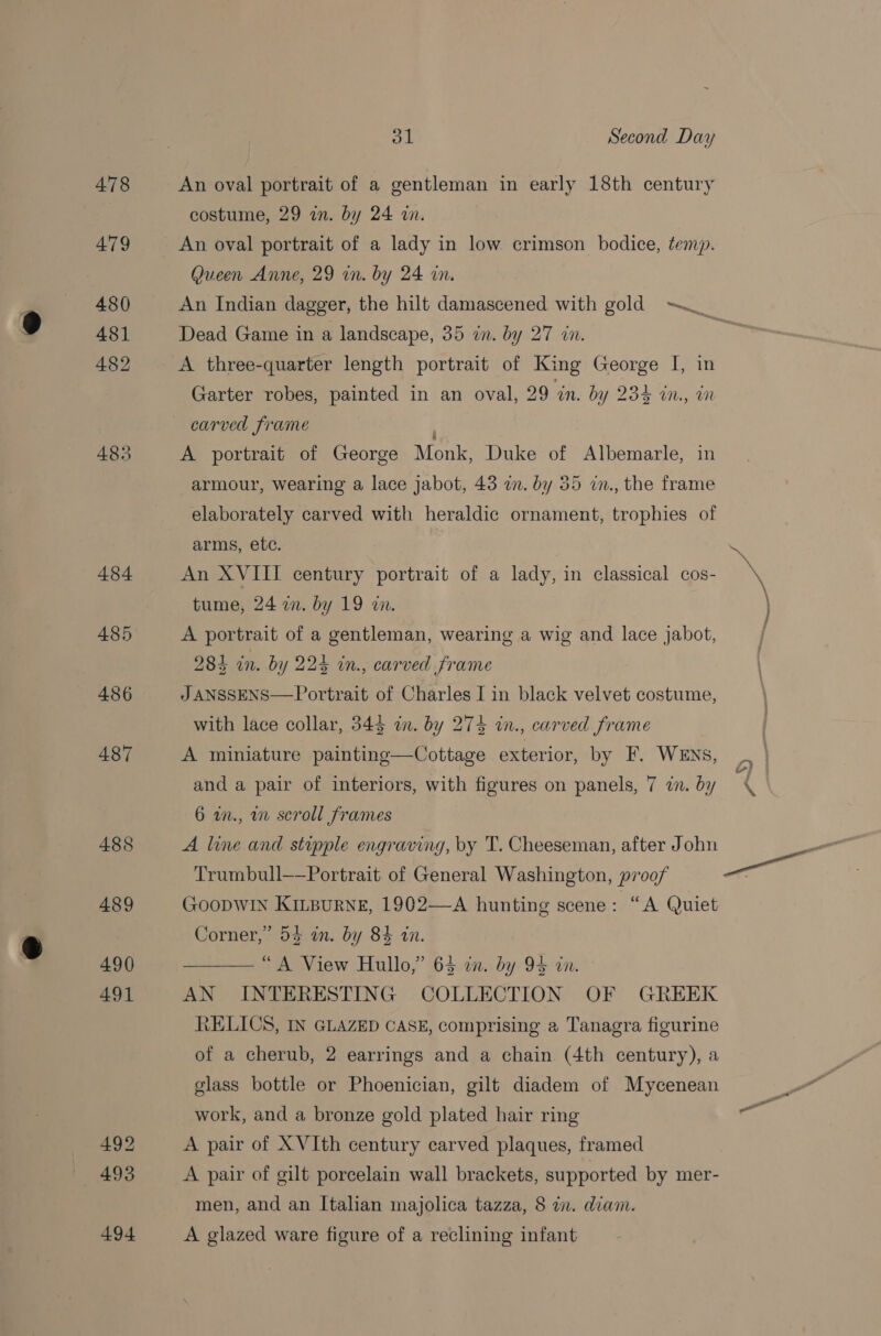 492 493 494 ol Second Day An oval portrait of a gentleman in early 18th century costume, 29 in. by 24 an. An oval portrait of a lady in low crimson bodice, temp. Queen Anne, 29 wm. by 24 in. An Indian dagger, the hilt damascened with gold ~~ Dead Game in a landscape, 35 in. by 27 wn. A three-quarter length portrait of King George I, in Garter robes, painted in an oval, 29 an. by 255 W., wn carved frame , A portrait of George Monk, Duke of Albemarle, in armour, wearing a lace jabot, 43 in. by 35 in., the frame elaborately carved with heraldic ornament, trophies of arms, etc. An XVIII century portrait of a lady, in classical cos- tume, 24 in. by 19 an. A portrait of a gentleman, wearing a wig and lace jabot, 284 in. by 224 in., carved frame J ANSSENS—Portrait of Charles I in black velvet costume, with lace collar, 345 wn. by 274 in., carved frame A miniature painting—Cottage exterior, by F. WENs, and a pair of interiors, with figures on panels, 7 i. by 6 w., wm scroll frames A line and stipple engraving, by T. Cheeseman, after John Trumbull——Portrait of General Washington, p700/ Goopwin Kinpurve, 1902—A hunting scene: “A Quiet Corner,” 54 in. by 84 in. ——— “A View Hullo,” 64 in. by 94 in. AN INTERESTING COLLECTION OF GREEK <ELICS, IN GLAZED CASE, comprising a Tanagra figurine of a cherub, 2 earrings and a chain (4th century), a glass bottle or Phoenician, gilt diadem of Mycenean work, and a bronze gold plated hair ring A pair of X VIth century carved plaques, framed A pair of gilt porcelain wall brackets, supported by mer- men, and an Italian majolica tazza, 8 in. diam. A glazed ware figure of a reclining infant