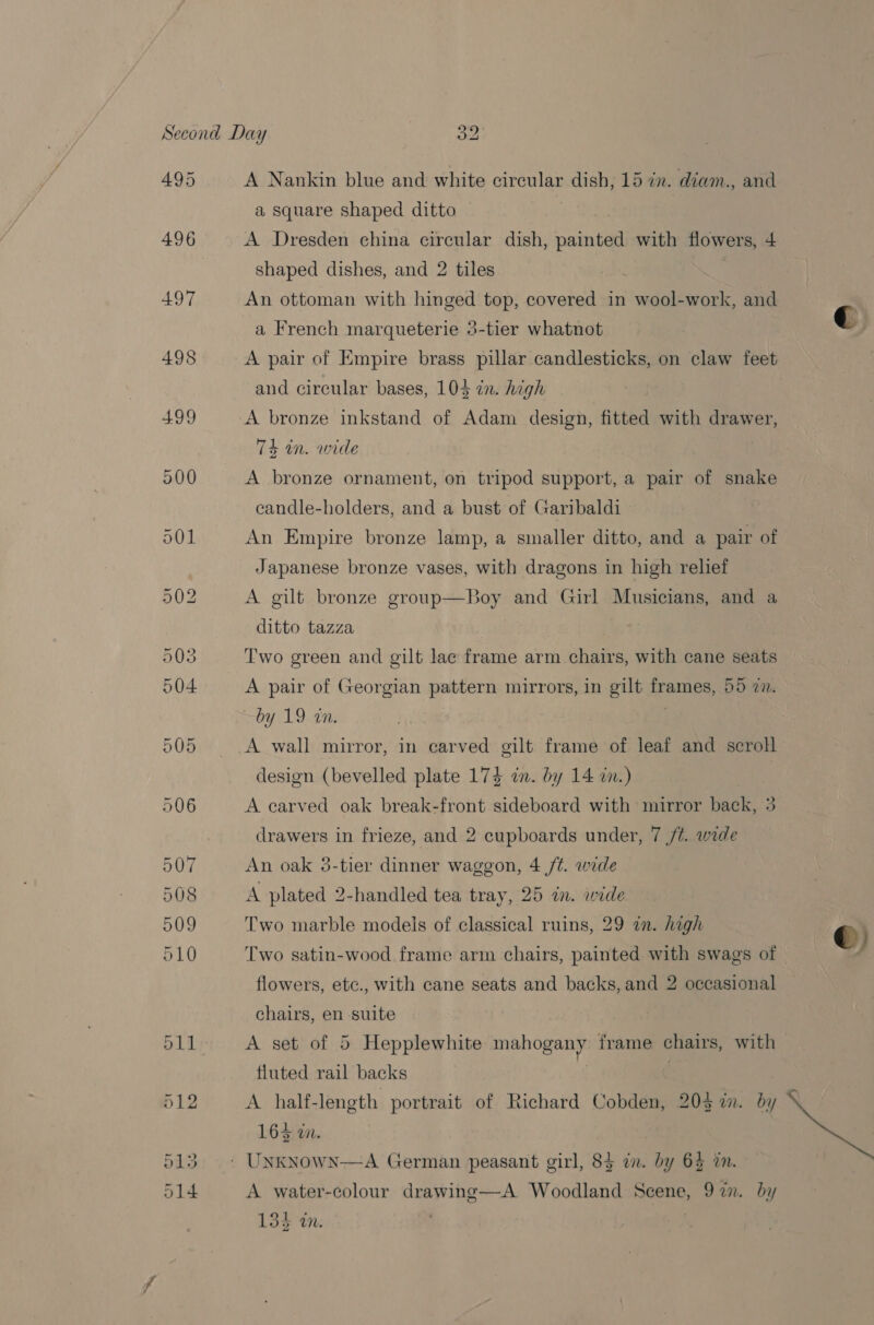 495 496 497 498 A Nankin blue and white circular dish, 15 in. diam., and a square shaped ditto | A Dresden china circular dish, painted with flowers, 4 shaped dishes, and 2 tiles An ottoman with hinged top, covered in wool-work, and a French marqueterie 3-tier whatnot A pair of Empire brass pillar candlesticks, on claw feet and circular bases, 104 in. high 74 in. wide A bronze ornament, on tripod support, a pair of snake ecandle-holders, and a bust of Garibaldi An Empire bronze lamp, a smaller ditto, and a pair of Japanese bronze vases, with dragons in high relief A gilt bronze group—Boy and Girl Musicians, and a ditto tazza Two green and gilt lac frame arm chairs, with cane seats A pair of Georgian pattern mirrors, in gilt frames, 55 7n. by 19 tn. | A wall mirror, in carved gilt frame of leaf and scroll design (bevelled plate 174 an. by 14 in.) A carved oak break-front sideboard with mirror back, 3 drawers in frieze, and 2 cupboards under, 7 /#. wide An oak 5-tier dinner waggon, 4 /¢. wide A plated 2-handled tea tray, 25 in. wide Two marble models of classical ruins, 29 in. high Two satin-wood frame arm chairs, painted with swags of flowers, etc., with cane seats and backs, and 2 occasional chairs, en suite fluted rail backs A half-length portrait of Richard Cobden, 203 in. by 7 164 in. A water-colour drawing—A Woodland Scene, 97in. by 135 in. 
