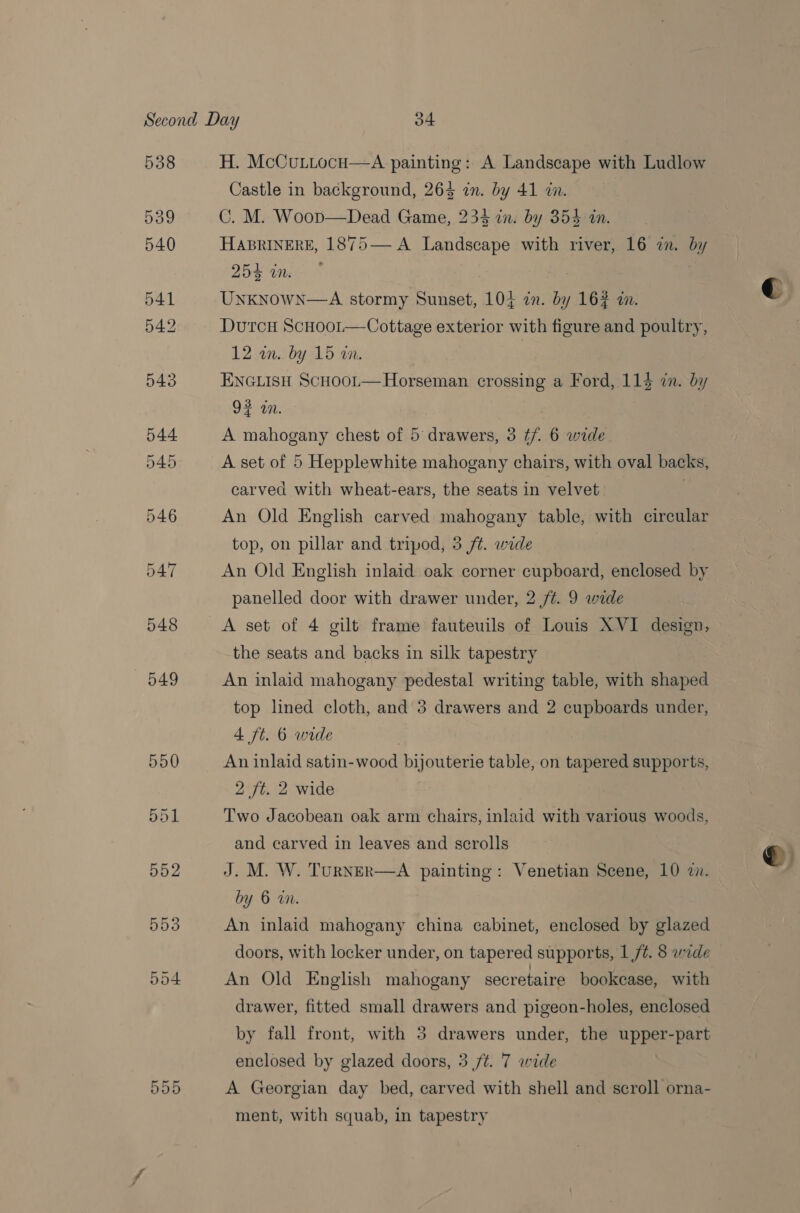 538 539 540 541 542 543 549 555 H. McCuttocu—A painting: A Landscape with Ludlow Castle in background, 263 zn. by 41 in. C. M. Woop—Dead Game, 234 in: by 354 in. HABRINERE, 1875— A Landscape with river, 16 in. by 254 in. UnKNoWN—A stormy Sunset, 105 in. by 162 in. DutcH ScHool—Cottage exterior with figure and poultry, 12 in. by 15 in. 7 ENGLISH ScHoot—Horseman crossing a Ford, 114 in. by 93 an. A mahogany chest of 5 drawers, 3 if. 6 wide A set of 5 Hepplewhite mahogany chairs, with oval backs, carved with wheat-ears, the seats in velvet An Old English carved mahogany table, with circular top, on pillar and tripod, 3 ft. wide An Old English inlaid oak corner cupboard, enclosed by panelled door with drawer under, 2 /¢. 9 wide A set of 4 gilt frame fauteuils of Louis XVI design, the seats and backs in silk tapestry An inlaid mahogany pedestal writing table, with shaped top lined cloth, and 3 drawers and 2 cupboards under, 4 ft. 6 wide An inlaid satin-wood bijouterie table, on tapered supports, 2 ft. 2 wide Two Jacobean oak arm chairs, inlaid with various woods, and carved in leaves and scrolls J. M. W. TurNER—A painting: Venetian Scene, 10 zn. by 6 in. An inlaid mahogany china cabinet, enclosed by glazed doors, with locker under, on tapered supports, 1 /¢. 8 wide An Old English mahogany secretaire bookcase, with drawer, fitted small drawers and pigeon-holes, enclosed by fall front, with 3 drawers under, the upper-part A Georgian day bed, carved with shell and scroll orna- ment, with squab, in tapestry ©