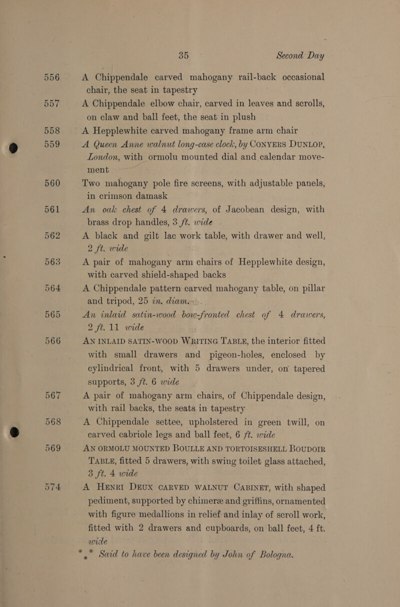 A Chippendale carved mahogany rail-back occasional chair, the seat in tapestry A Chippendale elbow chair, carved in leaves and scrolls, on claw and ball feet, the seat in plush A Hepplewhite carved mahogany frame arm chair A Queen Anne walnut long-case clock, by CONYERS DUNLOP, London, with ormolu mounted dial and calendar move- ment Two mahogany pole fire screens, with adjustable panels, in crimson damask An oak chest of 4 drawers, of Jacobean design, with brass drop handles, 3 /t. wide A black and gilt lac work table, with drawer and well, 2 ft. wide A pair of mahogany arm chairs of Hepplewhite design, with carved shield-shaped backs A Chippendale pattern carved mahogany table, on pillar and tripod, 25 in. diame... An inlaid satin-wood bow-fronted chest of 4 drawers, 2 ft. 11 wide AN INLAID SATIN-WOOD WRITING TABLE, the interior fitted with small drawers and pigeon-holes, enclosed by cylindrical front, with 5 drawers under, on tapered supports, 3 ft. 6 wide A pair of mahogany arm chairs, of Chippendale design, with rail backs, the seats in tapestry A Chippendale settee, upholstered in green twill, on carved cabriole legs and ball feet, 6 /¢. wide AN ORMOLU MOUNTED BOULLE AND TORTOISESHELL BOUDOIR TABLE, fitted 5 drawers, with swing toilet glass attached, 3 ft. 4 wide A HeENrkI DEUX CARVED WALNUT CABINET, with shaped pediment, supported by chimere and griffins, ornamented with figure medallions in relief and inlay of scroll work, fitted with 2 drawers and cupboards, on ball feet, 4 ft. wide