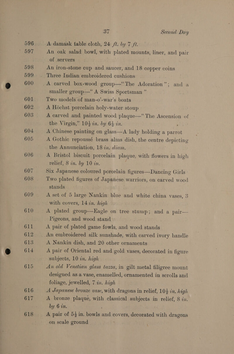 A damask table cloth, 24 /¢. by 7 /t. An oak salad bowl, with plated mounts, liner, and pair of servers | An iron-stone cup and saucer, and 18 copper coins Three Indian embroidered cushions smaller group—“ A Swiss Sportsman ” Two models of man-o’-war’s boats A Hochst porcelain holy-water stoup A carved and painted wood plaque—‘ The Ascension of A Chinese painting on glass—A lady holding a parrot A Gothic repoussé brass alms dish, the centre depicting the Annunciation, 18 in. diam. A Bristol biscuit porcelain plaque, with flowers in high relief, 8 in. by 10 in. Six Japanese coloured porcelain figures—Dancing Girls Two plated figures of Japanese warriors, on carved wood stands A set of 5 large Nankin blue and white china vases, 3 with covers, 14 in. high A plated group-—Eagle on tree stump; and a pair— Pigeons, and wood stand : A pair of plated game fowls, and wood stands An embroidered silk sunshade, with carved ivory handle A Nankin dish, and 20 other ornaments A pair of Oriental red and gold vases, decorated in figure subjects, 10 in. high An old Venetian glass tazza, in gilt metal filigree mount designed as a vase, enamelled, ornamented in scrolls and foliage, jewelled, 7 an. high A Japanese bronze vase, with dragons in relief, 104 in. high A bronze plaque, with classical subjects in relief, 8 in. by 6 an. ; A pair of 53 in. bowls and covers, decorated with dragons on scale ground