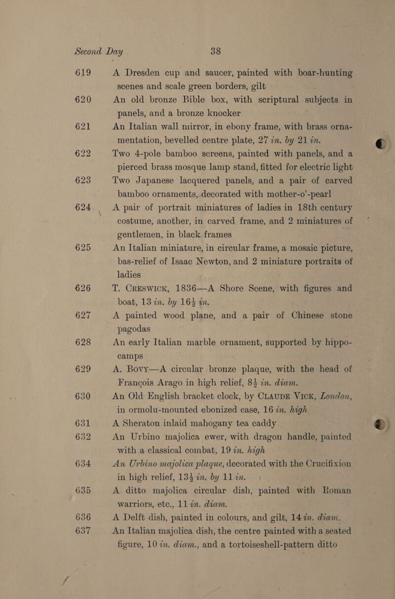 619 620 A Dresden cup and saucer, painted with boar-hunting scenes and scale green borders, gilt An old bronze Bible box, with gages subj in panels, and a bronze knocker An Italian wall mirror, in ebony frame, with brass orna- mentation, bevelled centre plate, 27 in. by 21 in. Two 4-pole bamboo screens, painted with panels, and a pierced brass mosque lamp stand, fitted for electric light Two Japanese lacquered panels, and a pair of carved bamboo ornaments, decorated with mother-o’-pearl A pair of portrait miniatures of ladies in 18th century costume, another, in carved frame, and 2 miniatures of gentlemen, in black frames An Italian miniature, in circular frame, a mosaic nieee bas-relief of Isaac Newton, and 2 miniature portraits of ladies T. Creswick, 1836—A Shore Scene, with figures and A painted wood plane, and a Pes of Giiinege stone pagodas An early Italian marble ornament, supported by hippo- camps 7 A. Bovy—A circular bronze plaque, with the head of Francois Arago in high relief, 84 in. diam. An Old English bracket clock, by CLAUDE Vick, London, in ormolu-mounted ebonized case, 16 in. high A Sheraton inlaid mahogany tea caddy An Urbino majolica ewer, with dragon handle, painted with a classical combat, 19 in. high An Urbino majolica plaque, decorated with the Crucifixion in high relief, 13g i. by llin. | A ditto majolica circular dish, painted with Roman warriors, ete., 11 in. diam. A Delft dish, painted in colours, and gilt, 142m. diam. An Italian majolica dish, the centre painted with a seated 4 €