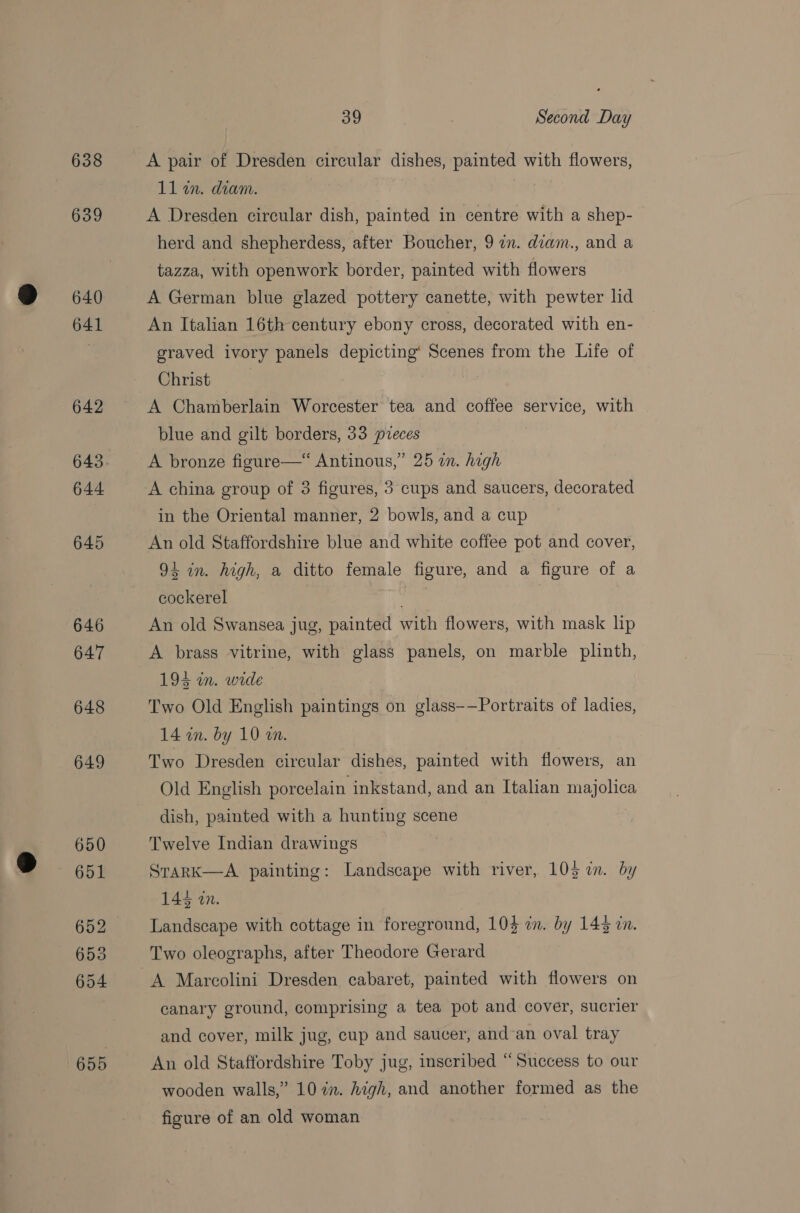 638 639 640 641 642 643 644 645 646 647 648 649 650 651 652 653 654 655 39 Second Day A pair of Dresden circular dishes, painted with flowers, 11 in. diam. A Dresden circular dish, painted in centre with a shep- herd and shepherdess, after Boucher, 9 in. diam., and a tazza, with openwork border, painted with flowers A German blue glazed pottery canette, with pewter lid An Italian 16th century ebony cross, decorated with en- graved ivory panels depicting’ Scenes from the Life of Christ | A Chamberlain Worcester tea and coffee service, with blue and gilt borders, 33 pieces A bronze figure—“ Antinous,” 25 an. high A china group of 3 figures, 3 cups and saucers, decorated in the Oriental manner, 2 bowls, and a cup An old Staffordshire blue and white coffee pot and cover, 91 in. high, a ditto female figure, and a figure of a cockerel | An old Swansea jug, painted with flowers, with mask lip A brass vitrine, with glass panels, on marble plinth, 194 wm. wide Two Old English paintings on glass-—Portraits of ladies, 14 in. by 10 an. Two Dresden circular dishes, painted with flowers, an Old English porcelain inkstand, and an Italian majolica dish, painted with a hunting scene Twelve Indian drawings SrarK—A painting: Landscape with river, 105 in. by 143 zn. Landscape with cottage in foreground, 10} in. by 143 in. Two oleographs, after Theodore Gerard A Marcolini Dresden cabaret, painted with flowers on canary ground, comprising a tea pot and cover, sucrier and cover, milk jug, cup and saucer, and-an oval tray An old Staffordshire Toby jug, inscribed “Success to our wooden walls,” 10 7a. high, and another formed as the figure of an old woman
