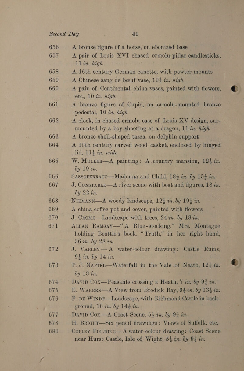 A bronze figure of a horse, on ebonized base A pair of Louis XVI chased ormolu pillar candlesticks, ll in. high A 16th century German canette, with pewter mounts A Chinese sang de boeuf vase, 104 in. high A pair of Continental china vases, painted with flowers, ete., 10 in. high | A bronze figure of Cupid, on ormolu-mounted bronze pedestal, 10 in. high | A clock, in chased ormolu case of Louis XV dion! sur- mounted by a boy shooting at a dragon, 11 in. high A bronze shell-shaped tazza, on dolphin support A 15th century carved wood casket, enclosed by hinged lid, 113 an. wide W. MULLER—A painting: A.country mansion, 123 in. by 19 «a. SASSOFERRATO—Madonna and Child, 183 zn. by 15$ in. J. CONSTABLE—A river scene with boat and figures, 18 in. by 22 in. NIEMANN—A woody landscape, 123 in. by 193 a. A china coffee pot and Berane” with flowers J. Crome—Landscape with trees, 24 in. by 18 i. ALLAN Ramsay—“ A Blue-stocking,” Mrs. Montague holding Beattie’s book, “'Truth,” in her right hand, 06am. by 28 in. J. VARLEY— A water-colour drawing: Castle Ruins, 9 in. by 14 on. P. J. Narret—Waterfall in the ba of Neath, 123 in. by 18 an. E. WARkEN—A View from Brodick Bay, 047 in. by 134 in. P. bE Winprt—Landscape, with Richmond Castle in back- ground, 10 in. by 14% in. Davip Cox—A Coast Scene, 53 in. by 94 a. H. Brigut—six pencil drawings: Views of Suffolk, ete. CopLEY FIELDING—A water-colour drawing: Coast Scene near Hurst Castle, Isle of Wight, 53 in. by 94 in.  