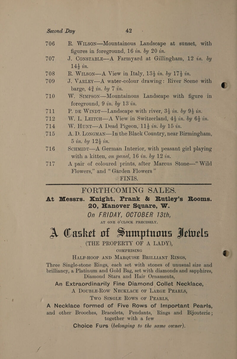 706 R. Witson—Mountainous Landscape at sunset, with figures in foreground, 16 zn. by 20 a. 707 J. ConsTABLE—A Farmyard at Gillipghani 12 in. by 144 in. 708 R. Witson—A View in Italy, 133 am. by 173 in. 709 J. VARLEY—A water-colour drat River Scene with barge, 43 in. by 7 in. 710 W. Simpson—Mountainous Landscape with figure in foreground, 9 wn. by 15 wn. Vil P. pe Winpt—Landscape with river, 34 in. by 94 in. 712 W. L. LerrcH—A View in Switzerland, 43 in. by 64 in. 714 W. Hunt—A Dead Pigeon, 113 in. by 15 in. 715 A. D. Loneman—lIn the Black Country, near Birmingham, 5 an. by 125 an. 716 Scumipt—A German Interior, with peasant girl lags with a kitten, on panel, 16 in. by 12 wm. 717 A pair of coloured prints, after Marcus Stone—* Wild Flowers,” and “ Garden Flowers ” FINIS. FORTHCOMING SALES. At Messrs. Knight, Frank &amp; Rutley’s Rooms. 20, Hanover Square, W. On FRIDAY, OCTOBER 173th, AT ONE O'CLOCK PRECISELY; A Casket of Sumptuons Fetvels (THE PROPERTY OF A LADY), COMPRISING HALF-HOOP AND MARQUISE BRILLIANT RINGS, Three Single-stone Rings, each set with stones of unusual size and brilliancy, a Platinum and Gold Bag, set with diamonds and sapphires, Diamond Stars and Hair Ornaments, An Extraordinarily Fine Diamond Collet Necklace, A DovusLE-Row NECKLACE OF LARGE PEARLS, Two SINGLE ROWS OF PEARLS, A Necklace formed of Five Rows of Important Pearls, and other Brooches, Bracelets, Pendants, Rings and Bijouterie ; together with a we Choice Furs (belonging to the same owner).  