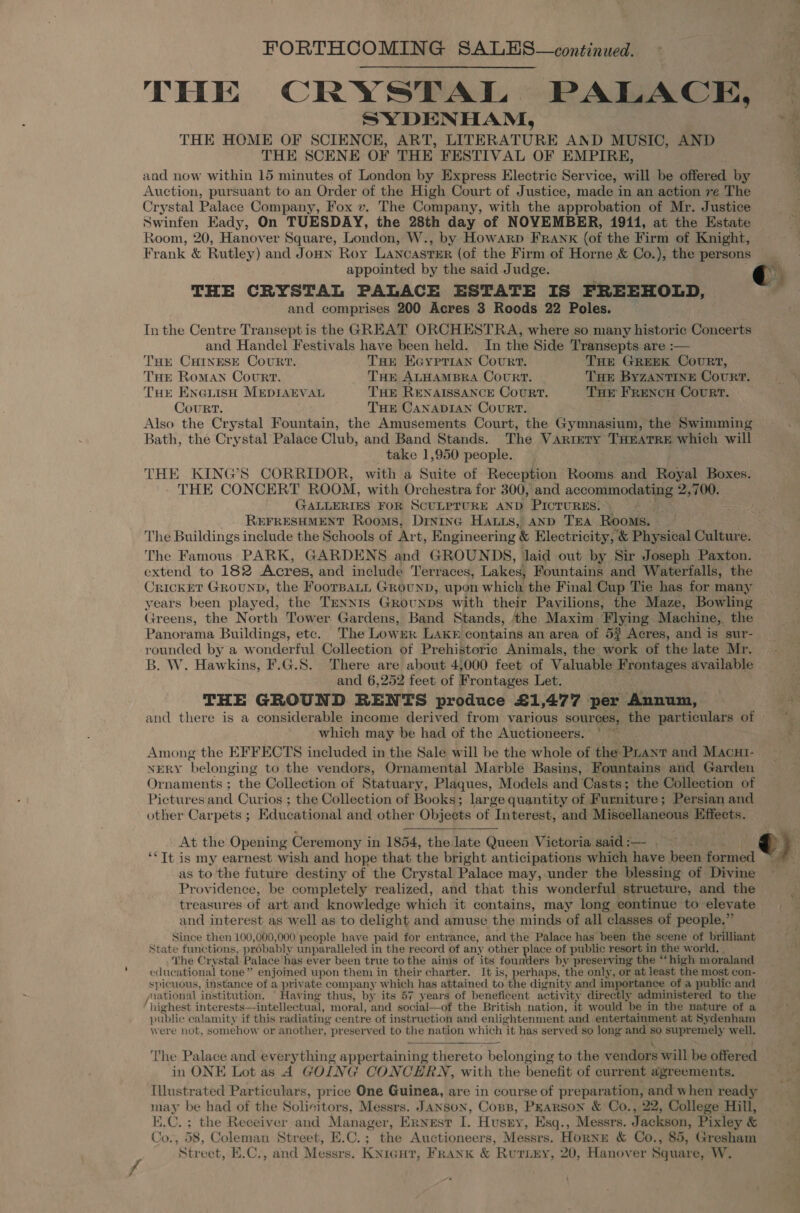 THE CRYSTAL PALACE, SYDENHAM, THE HOME OF SCIENCE, ART, LITERATURE AND MUSIC, AND THE SCENE OF THE FESTIVAL OF EMPIRE, and now within 15 minutes of London by Express Electric Service, will be offered by Auction, pursuant to an Order of the High Court of Justice, made in an action re The Crystal Palace Company, Fox v. The Company, with the approbation of Mr. Justice Swinfen Eady, On TUESDAY, the 28th day of NOVEMBER, 1911, at the Estate Room, 20, Hanover Square, Londen W., by Howarp FRAn«K (of the Firm of Knight, Frank &amp; Rutley) and JoHN Roy LANCASTER (of the Firm of Horne &amp; Co.), the persons appointed by the said Judge. r THE CRYSTAL PALACE ESTATE IS FREEHOLD, : and comprises 200 Acres 3 Roods 22 Poles. Inthe Centre Transept is the GREAT ORCHESTRA, where so many historic Concerts and Handel Festivals have been held. In the Side Transepts are :— THE CHINESE CoURT. THr Koyprian Court. THE GREEK CouRT, THe Roman Court. THE ALHAMBRA CouRT. THE ByzZANTINE Court. THE ENGLisH MEDIAEVAL THE RENAISSANCE CouRT. THe FRencu Court. Court. THE CANADIAN CouRT. Also the Crystal Fountain, the Amusements Court, the Gymnasium, the Swimming Bath, the Crystal Palace Club, and Band Stands. The VARIETY THEATRE which will take 1,950 people. THE KING’S CORRIDOR, with a Suite of Reception Rooms and Royal Boxes. THE CONCERT ROOM, with Orchestra for 300, and accommodating 2,700. GALLERIES FOR SCULPTURE AND PICTURES. © REFRESHMENT Rooms, Drninc Haus, AnD TEA Rooms. The Buildings include the Schools of Art, Engineering &amp; Electricity, &amp; Physical Culture. The Famous PARK, GARDENS and GROUNDS, laid out by Sir Joseph Paxton. extend to 182 Acres, and include Terraces, Lakes, Fountains and Waterfalls, the CricKET GROUND, the FoorBaLL GrounD, upon which the Final Cup Tie has for many years been played, the TENNIS GROUNDS with their Pavilions, the Maze, Bowling Greens, the North Tower Gardens, Band Stands, ‘the Maxim Flying Machine, the Panorama Buildings, etc. The Lower Lake contains an area of 53 Acres, and is sur- rounded by a wonderful Collection of Prehistoric Animals, the work of the late Mr. B. W. Hawkins, F.G.S. There are about 4,000 feet of Valuable Frontages available and 6,252 feet of Frontages Let. THE GROUND RENTS produce £1,477 per Annum, and there is a considerable income derived from various sources, the particulars of which may be had of the Auctioneers. Among the EFFECTS ineluded in the Sale will be the whole of the: rant and Macut- NERY ‘belonging to the vendors, Ornamental Marble Basins, Fountains and Garden Ornaments ; the Collection of Statuary, Plaques, Models and Casts ; ‘the Collection of Pictures and Curi ios ; the Collection of Books; large quantity of. Furniture ; Persian and other Carpets ; Educational and other Objects of Interest, and Miscellaneous Effects. At the Opening Cer emony in 1854, the late Queen Victoria said : — &amp;) ‘*It is my earnest wish and hope that the bright anticipations which have been faraied as to the future destiny of the Crystal Palace may,-under the blessing of Divine Providence, be completely realized, and that this wonderful structure, and the treasures of art and knowledge which it contains, may long continue to elevate and interest as well as to delight and amuse the minds of all classes of people.” Since then 100,000,000 people have paid for entrance, and the Palace has been the scene of brilliant State functions, probably unparalleled in the record of any other place of public resort in the world, The Cr ystal Palace has ever been true tothe aims of its founders by preserving the “high moraland educational tone ” enjoined upon them in their charter. It is, perhaps, ‘the only, or at least the most con- spicuous, instance of a private company which has attained to the dignity and importance of a public and national institution. Having thus, by its 57 years of beneficent activ ‘ity directly administered to the highest interests—intellectual, moral, and social—of the British nation, it would be in the nature of a public calamity if this radiating centre of instruction and enlig htenment and entertainment at Sydenham were not, somehow or another, preserved to the nation which “it has served so long and so supremely well. The Palace and everything appertaining thereto belonging to the vendors will be offered in ONE Lot as 4 GOING CONCERN, with the benefit of current agreements. Illustrated Particulars, price One Guinea, are in course of preparation, and when ready may be had of the Solicitors, Messrs. JANson, Cops, Pearson &amp; Co., 22, College Hill, E.C. ; the Receiver and Manager, Ernest I. Husny, Esq., Messrs. Jackson, Pixley &amp; Co., 58, Coleman Street, E.C.; the Auctioneers, Messrs. Horne &amp; Co., 85, Gresham Street, E.C., and Messrs. Knreut, Frank &amp; Rutiey, 20, Hanover Square, W.