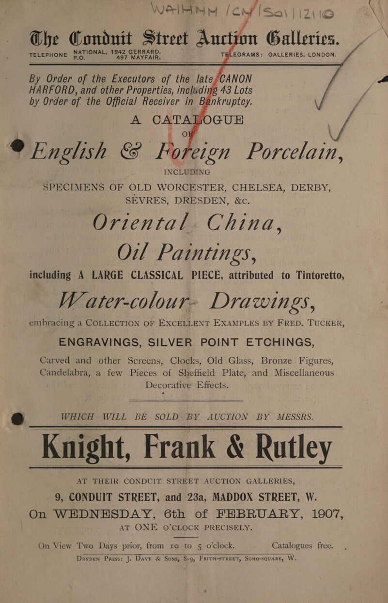 \Werl le ™ bef ‘cof TELEPHONE P.O. 497 MAYFAIR, TELEGRAMS: GALLERIES. LONDON. 7114 eRe nd     fo   By Order uy. the Executors of the lito  A CATAJ JocuR f ekn lish &amp;&amp;  ] een Porcelain, SPECIMENS OF OLD WORCESTER, CHELSEA, DERBY, SEVRES, DRESDEN, &amp;c. Ortental. China, Oil Paintings, including A LARGE CLASSICAL PIECE, attributed to Tintoretto, Water-colour- Drawings, embracing a COLLECTION OF EXCELLENT EXAMPLES BY FRED. TUCKER, ENGRAVINGS, SILVER POINT ETCHINGS, Carved and other Screens, Clocks, Old Glass, Bronze Figures, Candelabra, a few Pieces of Sheffield Plate, and Miscellaneous Decorative Effects.   B® WHICH WILL BE SOLD: BY AUCTION BY MESSRS. Knight, Frank &amp; Rutley AT THEIR CONDUIT on te GALLERIES, 9, CONDUIT STREET, and 23a, MADDOX STREET, W. On WEDNESDAY, 6th of FEBRUARY, 1907, AT ONE O’CLOCK PRECISELY.     On View Two Days prior, from 1o to 5 o’clock. Catalogues free. ,   Drypen Press: J. Davy &amp; Sons, 8-9, FRITH-STREET, SoHO-sQUARE, W.