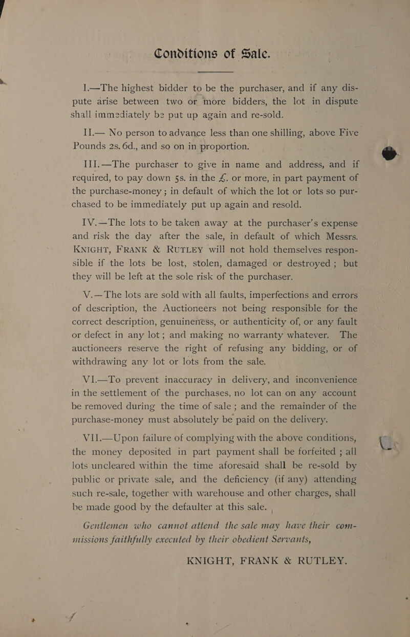 Conditions of Sale. 1.—The highest bidder to be the purchaser, and if any dis- pute arise between two or more bidders, the lot in dispute shall immediately be put up again and re-sold. Pounds 2s. 6d., and so on in proportion. IlI.—The purchaser to give in name and address, and if required, to pay down 5s. in the &amp;. or more, in part payment of the purchase-money ; in default of which the lot or lots so pur- chased to be immediately put up again and resold. IV.—The lots to be taken away at the purchaser’s expense and risk the day after the sale, in default of which Messrs. KNIGHT, FRANK &amp; RUTLEY will not hold themselves respon- sible if the lots be lost, stolen, damaged or destroyed ; but they will be left at the sole risk of the purchaser. V.--The lots are sold with all faults, imperfections and errors of description, the Auctioneers not being responsible for the correct description, genuineness, or authenticity of, or any fault or defect in any lot; and making no warranty whatever. The auctioneers reserve the right of refusing any bidding, or of withdrawing any lot or lots from the sale. VI.—To prevent inaccuracy in delivery, and inconvenience in the settlement of the purchases, no lot can on any account be removed during the time of sale ; and the remainder of the purchase-money must absolutely be paid on the delivery. V1I.—Upon failure of complying with the above conditions, the money deposited in part payment shall be forfeited ; all lots uncleared within the time aforesaid shall be re-sold by public or private sale, and the deficiency (if any) attending such re-sale, together with warehouse and other charges, shail be made good by the defaulter at this sale. | Gentlemen who cannot attend the sale may have their com- missions faithfully executed by their obedient Servants, KNIGHT, FRANK &amp; RUTLEY. &amp; 