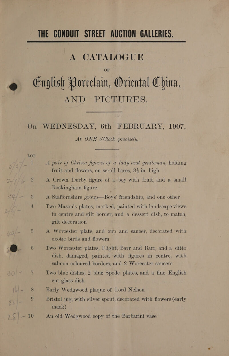 THE CONDUIT STREET AUCTION GALLERIES.   A CATALOGUE English Porcelain, Oriental China, AND” PICDWRES.   On WEDNESDAY, 6th FEBRUARY, 1907, At ONE o'Clock precisely. 1 A pair of Chelsea figures of a lady and gentleman, holding fruit and flowers, on scroll bases, 84 in. high bo A Crown Derby figure of a boy with fruit, and a small Rockingham figure 3 A Staffordshire group—Boys’ friendship, and one other + Two Mason’s plates, marked, painted with landscape views in centre and gilt border, and a dessert dish, to match, gilt decoration 5 A Worcester plate, and cup and saucer, decorated with exotic birds and flowers 6 Two Worcester plates, Flight, Barr and Barr, and a ditto dish, damaged, painted with figures in centre, with salmon coloured borders, and 2 Worcester saucers ~I Two blue dishes, 2 blue Spode plates, and a fine English cut-glass dish 8 Early Wedgewood plaque of Lord Nelson 9 Bristol jug, with silver spout, decorated with flowers (early mark)