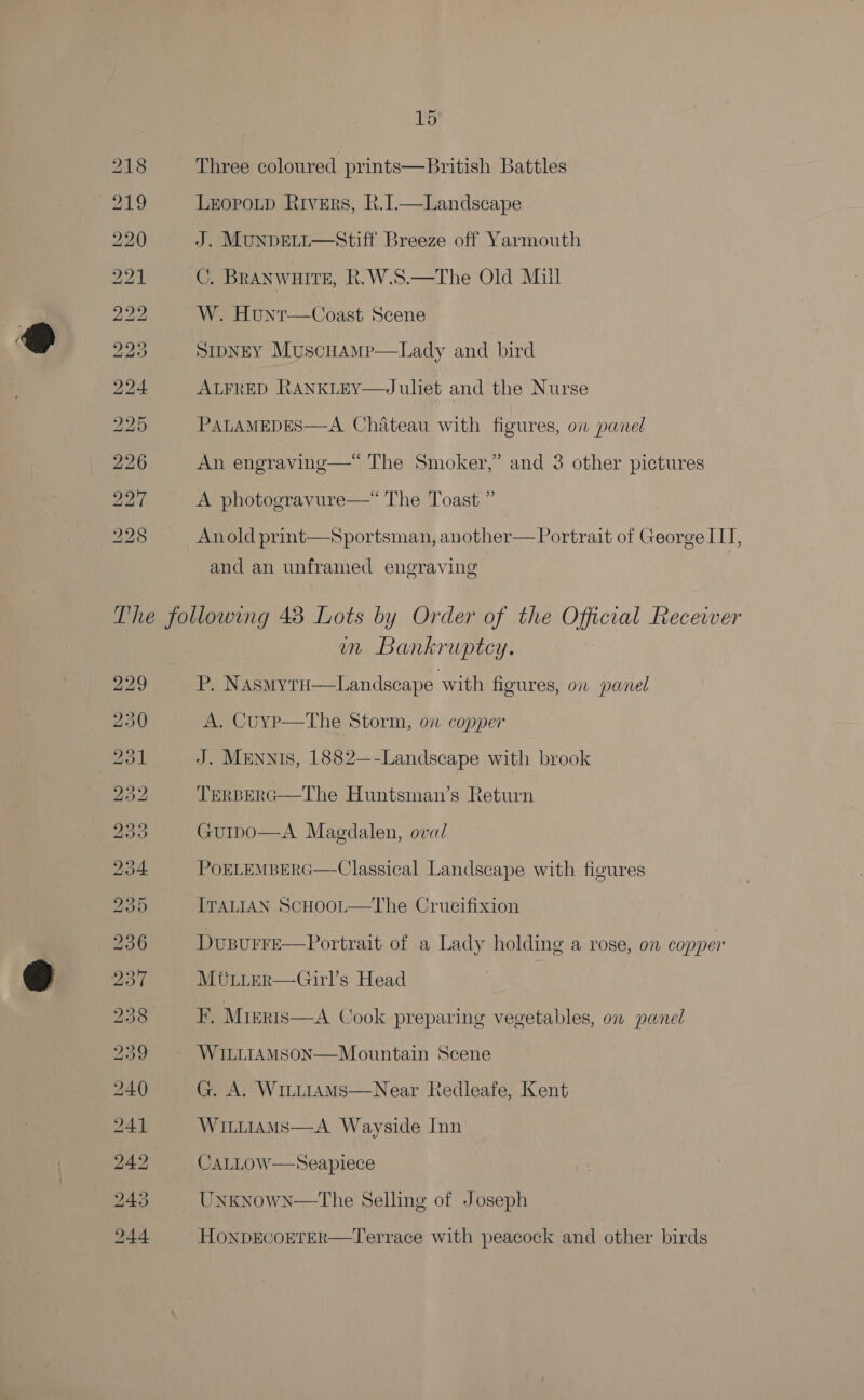 Three coloured prints—British Battles LEopoLp Rivers, R.[.—Landscape J. Munpett—Stiff Breeze off Yarmouth C. BRANWHITE, R.W.S.—The Old Mill W. Hunt—Coast Scene SIDNEY MuscHAMP  Lady and bird ALFRED RANKLEY—Juliet and the Nurse PALAMEDES—A Chateau with figures, ow panel An engraving—*“ The Smoker,” and 3 other pictures A photogravure—* The Toast ” Anold print—Sportsman, another— Portrait of George IIT, and an unframed engraving 229 bo ies) =e) ie) OS [S) bo ke booty C1. OS iS. ts OS CoO ou He bo oo fop) um Bankruptcy. de Nasmyru—Landseape with figures, o1 panel A. Cuyp—tThe Storm, on copper J. MENNIS, 1882—-Landscape with brook TERBERG—The Huntsman’s Return  Guipo—A Magdalen, oval POELEMBERG  Classical Landscape with figures ITALIAN ScHoot—The Crucifixion Dusurre—Portrait of a Lady holding a rose, on copper MULLER—Girl’s Head F. Mteris—A Cook preparing vegetables, on panel WILLIAMSON—Mountain Scene G. A. WintiAMsS—Near Redleafe, Kent Witirams—A Wayside Inn CALLOW—Seapilece Unknown—The Selling of Joseph