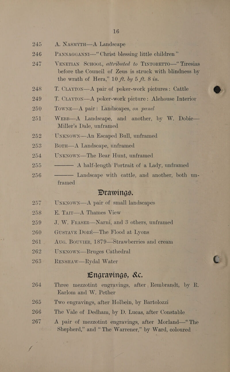 A. NasmytH—A Landscape PANNAGGANNI—“ Christ blessing little children ” VENETIAN SCHOOL, attributed to TINTORETTO—“ Tiresias before the Council of Zeus is struck with blindness by the wrath of Hera,” 10 ft. by 5 ft. 8 wm. T. CLAayTON—A pair of poker-work pictures: Cattle  T. CLAYTON—A poker-work picture: Alehouse Interior TowNE—A pair: Landscapes, on panel  Wesp—A Landscape, and another, by W. Dobie— Miller’s Dale, unframed .  UNKNown—An Escaped Bull, unframed 30TH—A._ Landscape, unframed INKNOWN—The Bear Hunt, unframed  A half-length Portrait of a Lady, unframed  — Landscape with cattle, and another, both un- framed Drawings. UNKNOWN—A pair of small landscapes E. Tarr—A Thames View J. W. FRASER GustTavE Doré—The Flood at Lyons AucG. Bouviser, 1879 Unknown—Bruges Cathedral LENSHAW—Rydal Water G  Narni, and 3 others, unframed  Strawberries and cream Engravings, &amp;c. Three mezzotint engravings, after, Rembrandt, by R. Earlom and W. Pether Two engravings, after Holbein, by Bartolozzi The Vale of Dedham, by D. Lucas, after Constable A pair of mezzotint engravings, after Morland—“The Shepherd,” and “The Warrener,” by Ward, coloured