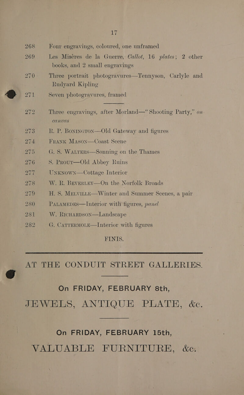 Wi Four engravings, coloured, one unframed Les Miseres de la Guerre, Callot, 16 plates; 2 other books, and 2 small engravings Three portrait photogravures—Tennyson, Carlyle and tudyard Kipling Seven photogravures, framed Three engravings, after Morland—*“ Shooting Party,” on CUNUUS R. P. Bontneron—Old Gateway and figures FRANK MAson—Coast Scene G. S. WALTERS S. Prour—Old Abbey Ruins  Sonning on the Thames Unknown—Cottage Interior — W. R. BevertEY—On the Norfolk Broads — H. S. MELVILLE—Winter and Summer Scenes, a pair PALAMEDES—Interior with figures, panel  W. RichHarpson—Landscape G. CATTERMOLE—Interior with figures FINIS.  On FRIDAY, FEBRUARY 8th, On FRIDAY, FEBRUARY 15th,