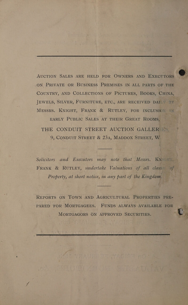  AUCTION SALES ARE HELD FOR OWNERS AND EXECUTORS ON PRIVATE OR BUSINESS PREMISES IN ALL PARTS OF THE COUNTRY, AND COLLECTIONS OF PICTURES, BOOKS, CHINA, JEWELS, SILVER, FURNITURE, ETC., ARE RECEIVED DAILY 3Y EARLY PUBLIC SALES AT THEIR GREAT ROOMS, THE CONDUIT STREET AUCTION GALLER: iS, 9, CONDUIT STREET &amp; 234, MADDOX STREET, W FRANK &amp; RUTLEY, undertake Valuations of all class of Property, at short notice, in any part of the Kingdom. | REPORTS ON TOWN AND AGRICULTURAL PROPERTIES PRE- PARED FOR MORTGAGEES. FUNDS ALWAYS AVAILABLE FOR MORTGAGORS ON APPROVED SECURITIES. f 