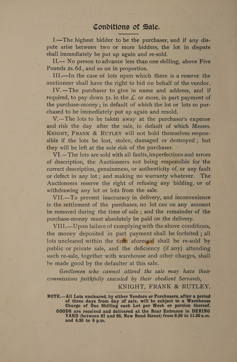 Conditions of Sale. I.—The highest bidder to be the purchaser, and if any dis- pute arise between two or more bidders, the lot in dispute shall immediately be put up again and re-sold. II.— No person to advance less than one shilling, above Five Pounds 2s. 6d., and so on in proportion. III.—In the case of lots upon which there is a reserve the auctioneer shall have the right to bid on behalf of the vendor. IV.—The purchaser to give in name and address, and if required, to pay down §s. in the 4. or more, in part payment of the purchase-money ; in default of which the lot or lots so pur- chased to be immediately put up again and resold. V.—The lots to be taken away at the purchaser’s expense and risk the day after the sale, in default of which Messrs. KNIGHT, FRANK &amp; RUTLEY will not hold themselves respon- sible if the lots be lost, stolen, damaged or destroyed ; but they will be left at the sole risk of the purchaser. VI.—The lots are sold with all faults, imperfections and errors of description, the Auctioneers not being responsible for the correct description, genuineness, or authenticity of, or any fault or defect in any lot; and making no warranty whatever. The Auctioneers reserve the right of refusing any bidding, or of withdrawing any lot or lots from the sale. VII.—To prevent inaccuracy in delivery, and inconvenience in the settlement of the purchases, no lot can on any account be removed during the time of sale ; and the remainder of the purchase-money must absolutely be paid on the delivery. VIII.—Upon failure of complying with the above conditions, the money deposited in part payment shall be forfeited ; all lots uncleared within the tinffe aforesaid shall be re-sold by public or private sale, and the deficiency (if any) attending such re-sale, together with warehouse and other charges, shall be made good by the defaulter at this sale. Gentlemen who cannot attend the sale may have their commissions faithfully executed by their obedient Servants, KNIGHT, FRANK &amp; RUTLEY. NOTE.—All Lots uncleared, by either Vendors or Purchasers, after a period of three days from day of sale, will be subject to a Warehouse Charge of One Shilling each Lot per Week or portion thereof. GOODS are received and delivered at the Rear Entrance in DERING YARD (between 67 and 68, New Bond Street) from 9.30 to 11.30 a.m. and 4,30 to 6 p.m. 