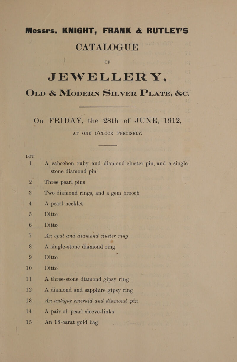 CATALOGUE OF JEWELLERY.  AT ONE O'CLOCK PRECISELY. A cabochon ruby and diamond cluster pin, and a single- stone diamond pin Three pearl pins Two diamond rings, and a gem brooch A pearl necklet Ditto Ditto An opal and diamond cluster rung A single-stone diamond ene Ditto Ditto A three-stone diamond gipsy ring A diamond and sapphire gipsy ring An antique emerald and diamond pin A pair of pear] sleeve-links An 18-carat gold bag