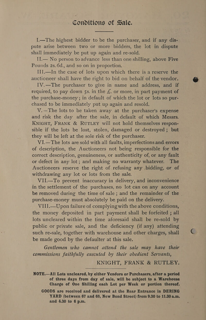 Conditions of Sale. I.—The highest bidder to be the purchaser, and if any dis- pute arise between two or more bidders, the lot in dispute shall immediately be put up again and re-sold. II.— No person to advance less than one shilling, above Five Pounds 2s. 6d., and so on in proportion. I11.—In the case of lots upon which there is a reserve the auctioneer shall have the right to bid on behalf of the vendor. IV.—The purchaser to give in name and address, and if required, to pay down 5s. in the 4. or more, in part payment of the purchase-money ; in default of which the lot or lots so pur- chased to be immediately put up again and resold. V.—The lots to be taken away at the purchaser’s expense and risk the day after the sale, in default of which Messrs. KNIGHT, FRANK &amp; RUTLEY will not hold themselves respon- sible if the lots be lost, stolen, damaged or destroyed ; but they will be left at the sole risk of the purchaser. VI.—The lots are sold with all faults, imperfections and. errors of description, the Auctioneers not being responsible for the correct description, genuineness, or authenticity of, or any fault or defect in any lot; and making no warranty whatever. The Auctioneers reserve the right of refusing any bidding, or of withdrawing any lot or lots from the sale. _ VII.—To prevent inaccuracy in delivery, and inconvenience in the settlement of the purchases, no lot can on any account be removed during the time of sale ; and the remainder of the | purchase-money must absolutely be paid on the delivery. VIII.—Upon failure of complying with the above conditions, the money deposited in part payment shall be forfeited ; all lots uncleared within the time aforesaid shall be re-sold by public or private sale, and the deficiency (if any) attending such re-sale, together with warehouse and other charges, shall be made good by the defaulter at this sale. Gentlemen who cannot attend the sale may have their commissions faithfully executed by their obedient Servants, KNIGHT, FRANK &amp; RUTLEY.  NOTE.—All Lots uncleared, by either Vendors or Purchasers, after a period of three days from day of sale, will be subject to a Warehouse Charge of One Shilling each Lot per Week or portion thereof. GOODS are received and delivered at the Rear Entrance in DERING YARD (between 67 and 68, New Bond Street) from 9.30 to 11.30 a.m,