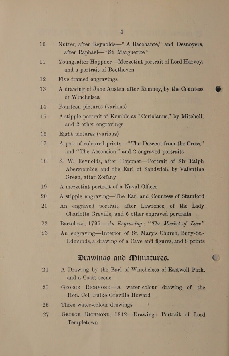 10 18 ig 20 21 22 23 4 Nutter, after Reynolds—“ A Bacchante,” and Desnoyers, after Raphael—“ St. Marguerite ” Young, after Hoppner—Mezzotint portrait of Lord Harvey, and a portrait of Beethoven Five framed engravings A drawing of Jane Austen, after Romney, by the Countess of Winchelsea A stipple portrait of Kemble as “ Coriolanus,” by Mitchell, and 2 other engravings Eight pictures (various) A pair of coloured prints—*“The Descent from the Cross,” and “The Ascension,” and 2 engraved portraits S. W. Reynolds, after Hoppner—Portrait of Sir Ralph Abercrombie, and the Earl of Sandwich, by Valentine Green, after Zoffany A mezzotint portrait of a Naval Officer A stipple engraving—The Earl and Countess of Stamford An engraved portrait, after Lawrence, of the Lady Charlotte Greville, and 6 other engraved portraits Bartolozzi, 1795—An Engraving : “The Market of Love” An engraving—Interior of St. Mary’s Church, Bury-St.- Edmunds, a drawing of a Cave and figures, and 8 prints Drawings and Miniatures, A Drawing by the Earl of Winchelsea of Eastwell Park, and a Coast scene GEORGE RichmMonD—-A_ water-colour drawing of the Hon. Col. Fulke Greville Howard | Three water-colour drawings GEORGE RicHMonp, 1842-—Drawing: Portrait of Lord Templetown