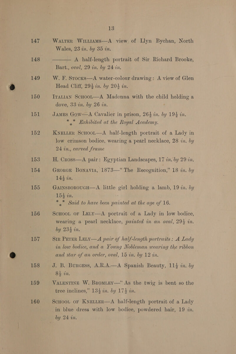 147 148 149 150 157 158 159 160 is WALTER WituiAmMs—-A view of Llyn Bychan, North Wales, 23 in. by 35 in. A half-length portrait of Sir Richard Brooke, Bart., oval, 29 in. by 24 wn.  W. F. Stocks—A water-colour drawing: A view of Glen Head Cliff, 294 in. by 204 in. ITALIAN ScHoot—A Madonna with the child holding a dove, 33 in. by 26 in. JAMES Gow——A Cavalier in prison, 264 in. by 194 in. *, Lehibited at the Royal Academy. KNELLER SCHOOL  A half-length portrait of a Lady in low crimson bodice, wearing a pearl necklace, 28 in. by 24 in., carved frame H. Cross—A pair: Egyptian Landscapes, 17 in. by 29 in. GEORGE BonaviA, 1873—“ The Recognition,” 18 in. by 144 in. GAINSBOROUGH—A little girl holding a lamb, 19 2. by 154-10. *, Said to have been painted at the age of 16. ScHooL or Lety—A portrait of a Lady in low bodice, wearing a pearl necklace, painted in an oval, 295 in. by 234 in. Sir PETER LELY—A pair of half-length portraits : A Lady in low bodice, and a Young Nobleman wearing the ribbon and star of an order, oval, 15 wn. by 12 in. | J. B. Burcsss, A.R.A.—A Spanish Beauty, 114 in. by 84 an. VALENTINE W. BromiteEy—*“ As the twig is bent so the tree inclines,’ 134 7in. by 174 in. ScHOOL OF KNELLER  A half-length portrait of a Lady in blue dress with low bodice, powdered hair, 19 7n.