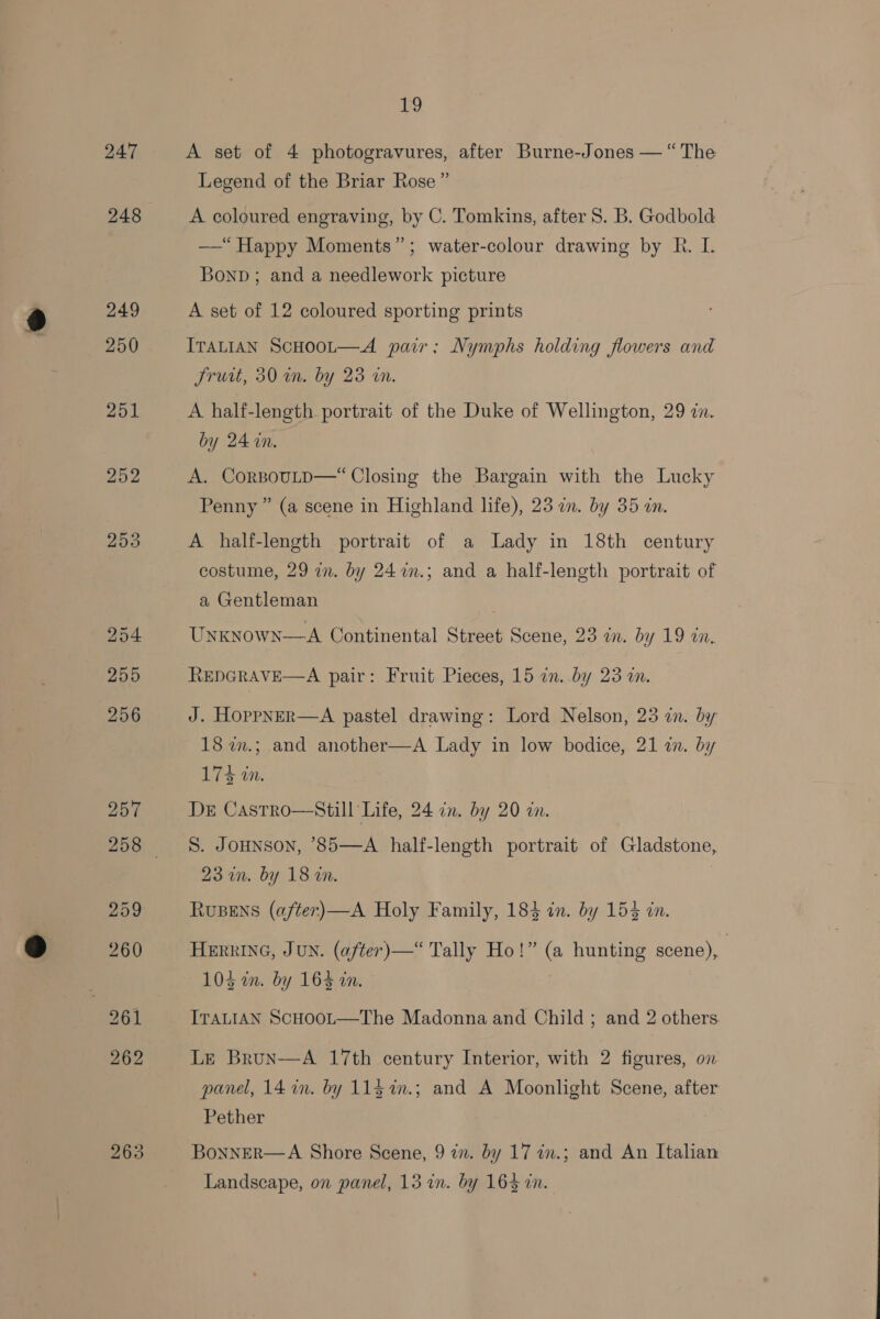 24:7 249 250 254 255 263 19 A set of 4 photogravures, after Burne-Jones — “The Legend of the Briar Rose ” A coloured engraving, by C. Tomkins, after S. B. Godbold —“ Happy Moments”; water-colour drawing by R. I. Bonn ; and a needlework picture A set of 12 coloured sporting prints ITALIAN ScHOOL—&lt;A pair; Nymphs holding flowers and Jruit, 30 in. by 23 an. A half-length portrait of the Duke of Wellington, 29 zn. by 24 in. A. CorBouLD—“ Closing the Bargain with the Lucky Penny ” (a scene in Highland life), 23 an. by 35 in. A half-length portrait of a Lady in 18th century costume, 29 in. by 24 m.; and a half-length portrait of a Gentleman UNKNownN—A Continental Street Scene, 23 in. by 19 in, REDGRAVE—A pair: Fruit Pieces, 15 an. by 23 a. J. Hoppner—A pastel drawing: Lord Nelson, 23 in. by 18 w.; and another—A Lady in low bodice, 21 in. by 174 in. DrE Castro—Still Life, 24 in. by 20 in. S. Jounson, ’85—A half-length portrait of Gladstone, 23 wn. by 18 an. RUBENS (after)—A Holy Family, 184 in. by 154 in. HERRING, JUN. (after)—“ Tally Ho!” (a hunting scene), | 105 mm. by 164 an. ITALIAN ScHooL—The Madonna and Child ; and 2 others. LE Brun—A 17th century Interior, with 2 figures, on panel, 14 in. by 11$%.; and A Moonlight Scene, after Pether BoNNER—A Shore Scene, 9 2. by 17 in.; and An Italian Landscape, on panel, 13 in. by 1643 in.