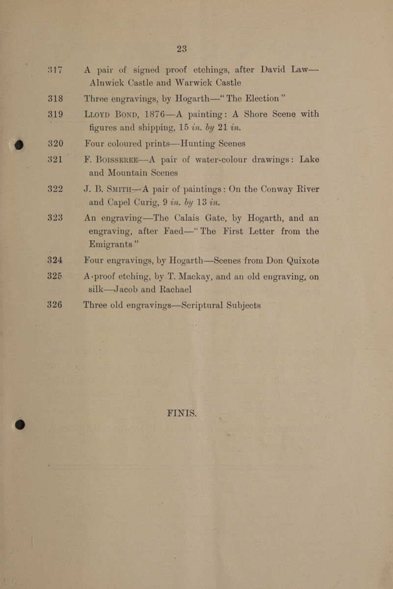A pair of signed proof etchings, after David Law— Alnwick Castle and Warwick Castle Three engravings, by Hogarth—“ The Election” Lioyp Bonp, 1876—A painting: A Shore Scene with figures and shipping, 15 im. by 21 wn. Four coloured prints—Hunting Scenes F. BoisSsEREE—A pair of water-colour drawings: Lake and Mountain Scenes J. B. SmirH—-A pair of paintings: On the Conway River and Capel Curig, 9 en. by 13 in. An engraving—The Calais Gate, by Hogarth, and an engraving, after Faed—“The First Letter from the Emigrants ” Four engravings, by Hogarth—Scenes from Don Quixote A-proof etching, by T. Mackay, and an old engraving, on silk—Jacob and Rachael Three old engravings—Scriptural Subjects FINIS.