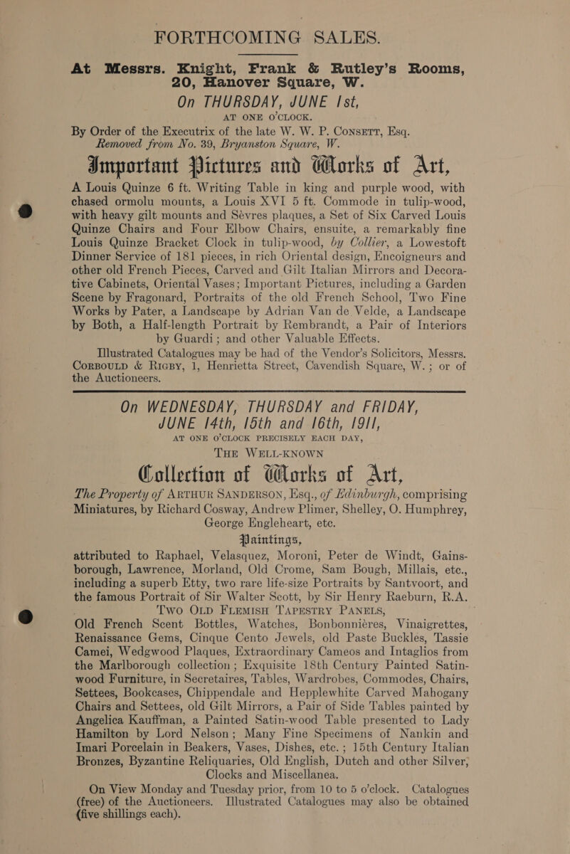 FORTHCOMING SALES. At Messrs. Knight, Frank &amp; Rutley’s Rooms, 20, Hanover Square, W. On THURSDAY, JUNE Ist, AT ONE O'CLOCK. By Order of the Executrix of the late W. W. P. Consett, Esq. Removed from No. 39, Bryanston Square, W. Important Pictures and Works of Art, A Louis Quinze 6 ft. Writing Table in king and purple wood, with chased ormolu mounts, a Louis XVI 5 ft. Commode in tulip-wood, with heavy gilt mounts and Sévres plaques, a Set of Six Carved Louis Quinze Chairs and Four Elbow Chairs, ensuite, a remarkably fine Louis Quinze Bracket Clock in tulip-wood, by Collier, a Lowestoft Dinner Service of 181 pieces, in rich Oriental design, Encoigneurs and other old French Pieces, Carved and Gilt Italian Mirrors and Decora- tive Cabinets, Oriental Vases; Important Pictures, including a Garden Scene by Fragonard, Portraits of the old French School, Two Fine Works by Pater, a Landscape by Adrian Van de Velde, a Landscape by Both, a Half-length Portrait by Rembrandt, a Pair of Interiors by Guardi; and other Valuable Effects. Tilustrated Catalogues may be had of the Vendor’s Solicitors, Messrs. CorBouLtD &amp; Rigpy, 1, Henrietta Street, Cavendish Square, W.; or of the Auctioneers. On WEDNESDAY, THURSDAY and FRIDAY, JUNE /4th, 15th and [6th, 19/1, AT ONE 0’ CLOCK PRECISELY EACH DAY, THE WELL-KNOWN Collection of Works of Art, The Property of ARTHUR SANDERSON, Hsq., of Hdinburgh, comprising Miniatures, by Richard Cosway, Andrew Plimer, Shelley, O. Humphrey, George Engleheart, ete. Paintings, attributed to Raphael, Velasquez, Moroni, Peter de Windt, Gains- borough, Lawrence, Morland, Old Crome, Sam Bough, Millais, ete., including a superb Etty, two rare life-size Portraits by Santvoort, and the famous Portrait of Sir Walter Scott, by Sir Henry Raeburn, R. v8 Two OLD FLEMISH 'TAPESTRY PANELS, ; Old French Scent Bottles, Watches, Bonbonniéres, Vinaigrettes, Renaissance Gems, Cinque Cento Jona old Paste Bucklés, Tassie Camei, Wedgwood Plaques, Extraordinary Cameos and Intaglios from the Marlborough collection; Exquisite 18th Century Painted Satin- wood Furniture, in Secretaires, Tables, Wardrobes, Commodes, Chairs, Settees, Bookcases, Chippendale and Hepplewhite Carved Mahogany Chairs and Settees, old Gilt Mirrors, a Pair of Side Tables painted by Angelica Kauffman, a Painted Satin-wood Table presented to Lady Hamilton by Lord Nelson; Many Fine Specimens of Nankin and Imari Porcelain in Beakers, Vases, Dishes, etc. ; 15th Century Italian Bronzes, Byzantine Reliquaries, Old English, Dutch and other Silver, Clocks and Miscellanea. (free) of the Auctioneers. Illustrated Catalogues may also be obtained (five shillings each). 