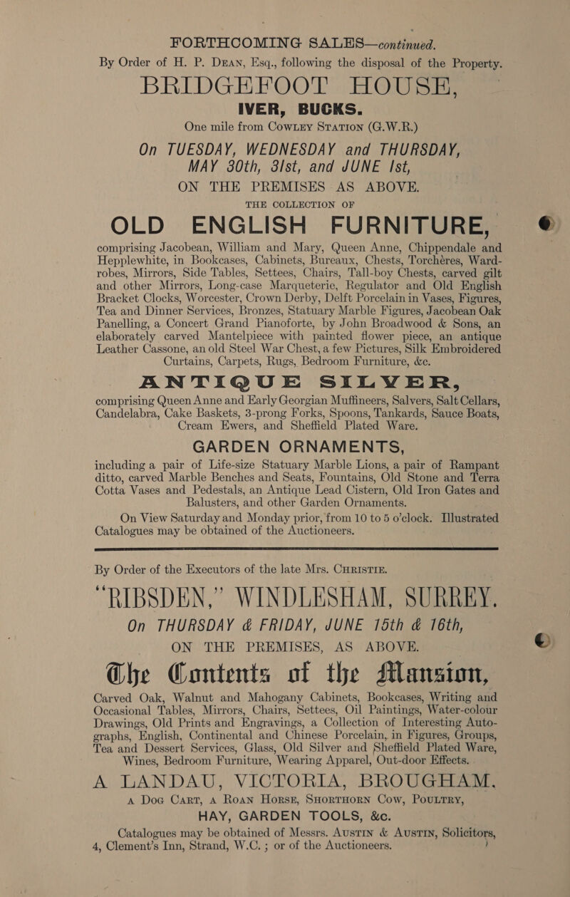 FORTHCOMING SALES—continued. By Order of H. P. Dray, Esq., following the disposal of the Property. BRIDGEFOOT HOUSH, IVER, BUCKS. One mile from CowLry Station (G.W.R.) On TUESDAY, WEDNESDAY and THURSDAY, MAY 380th, 3lst, and JUNE Ist, ON THE PREMISES AS ABOVE. THE COLLECTION OF OLD ENGLISH FURNITURE, comprising Jacobean, William and Mary, Queen Anne, Chippendale and Hepplewhite, in Bookcases, Cabinets, Bureaux, Chests, Torchéres, Ward- robes, Mirrors, Side Tables, Settees, Chairs, Tall-boy Chests, carved gilt and other Mirrors, Long-case Marqueterie, Regulator and Old English Bracket Clocks, Worcester, Crown Derby, Delft Porcelain in Vases, Figures, Tea and Dinner Services, Bronzes, Statuary Marble Figures, Jacobean Oak Panelling, a Concert Grand Pianoforte, by John Broadwood &amp; Sons, an elaborately carved Mantelpiece with painted flower piece, an antique Leather Cassone, an old Steel War Chest, a few Pictures, Silk Embroidered Curtains, Carpets, Rugs, Bedroom Furniture, &amp;e. ANTIQUE SILWER, comprising Queen Anne and Early Georgian Muffineers, Salvers, Salt Cellars, Candelabra, Cake Baskets, 3-prong Forks, Spoons, Tankards, Sauce Boats, Cream Ewers, and Sheffield Plated Ware. GARDEN ORNAMENTS, including a pair of Life-size Statuary Marble Lions, a pair of Rampant ditto, carved Marble Benches and Seats, Fountains, Old Stone and Terra Cotta Vases and Pedestals, an Antique Lead Cistern, Old Iron Gates and Balusters, and other Garden Ornaments. On View Saturday and Monday prior, from 10 to 5 o’clock. Dlustrated Catalogues may be obtained of the Auctioneers.  By Order of the Executors of the late Mrs. CHRISTIE. “RIBSDEN,” WINDLESHAM, SURREY, On THURSDAY &amp; FRIDAY, JUNE 15th &amp; 16th, ON THE PREMISES, AS ABOVE. G@he Contents of the Mansion, Carved Oak, Walnut and Mahogany Cabinets, Bookcases, Writing and Occasional Tables, Mirrors, Chairs, Settees, Oil Paintings, Water-colour Drawings, Old Prints and Engravings, a Collection of Interesting Auto- graphs, “English, Continental and Chinese Porcelain, in Figures, Groups, Tea and Dessert Services, Glass, Old Silver and Sheffield Plated Ware, Wines, Bedroom Furniture, ‘Wearing Apparel, Out-door Effects. . A LANDAU, VICTORIA, BROUGHAM, A Doc Cart, A Roan Horst, SHorTHORN Cow, POULTRY, HAY, GARDEN TOOLS, &amp;c. Catalogues may be obtained of Messrs. Austin &amp; AUSTIN, Rolietors,