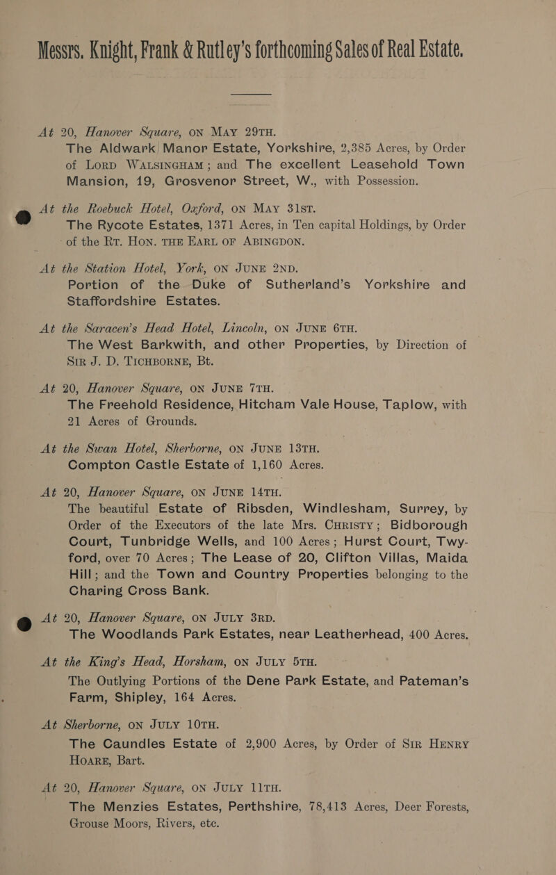 At At At o A At @ * A i At At 20, Hanover Square, ON MAy 29TH. The Aldwark Manor Estate, Yorkshire, 2,385 Acres, by Order of Lorp WALSINGHAM ; and The excellent Leasehold Town Mansion, 19, Grosvenor Street, W., with Possession. the Roebuck Hotel, Oxford, oN May 31ST. The Rycote Estates, 1371 Acres, in Ten capital Holdings, by Order -of the Rt. Hon. THE EARL OF ABINGDON. the Station Hotel, York, ON JUNE 2ND. Portion of the Duke of Sutherland’s Yorkshire and Staffordshire Estates. the Saracen’s Head Hotel, Lincoln, oN JUNE 6TH. The West Barkwith, and other Properties, by Direction of SIR J. D. TICHBORNE, Bt. 20, Hanover Square, ON JUNE 7TH. The Freehold Residence, Hitcham Vale House, Taplow, with 21 Acres of Grounds. the Swan Hotel, Sherborne, ON JUNE 13TH. Compton Castle Estate of 1,160 Acres. 20, Hanover Square, ON JUNE 14TH. The beautiful Estate of Ribsden, Windlesham, Surrey, by Order of the Executors of the late Mrs. Curisty; Bidborough Court, Tunbridge Wells, and 100 Acres; Hurst Court, Twy- ford, over 70 Acres; The Lease of 20, Clifton Villas, Maida Hill; and the Town and Country Properties belonging to the Charing Cross Bank. 20, Hanover Square, ON JULY 38RD. The Woodlands Park Estates, near Leatherhead, 400 era. the King’s Head, Horsham, on Juty 5TH. The Outlying Portions of the Dene Park Estate, and Pateman’s Farm, Shipley, 164 Acres. Sherborne, ON JULY 10TH. The Caundles Estate of 2,900 Acres, by Order of Str HENRY Hoarg, Bart. 20, Hanover Square, ON JULY 1LITH. The Menzies Estates, Perthshire, 78,413 Acres, Deer Forests, Grouse Moors, Rivers, ete.