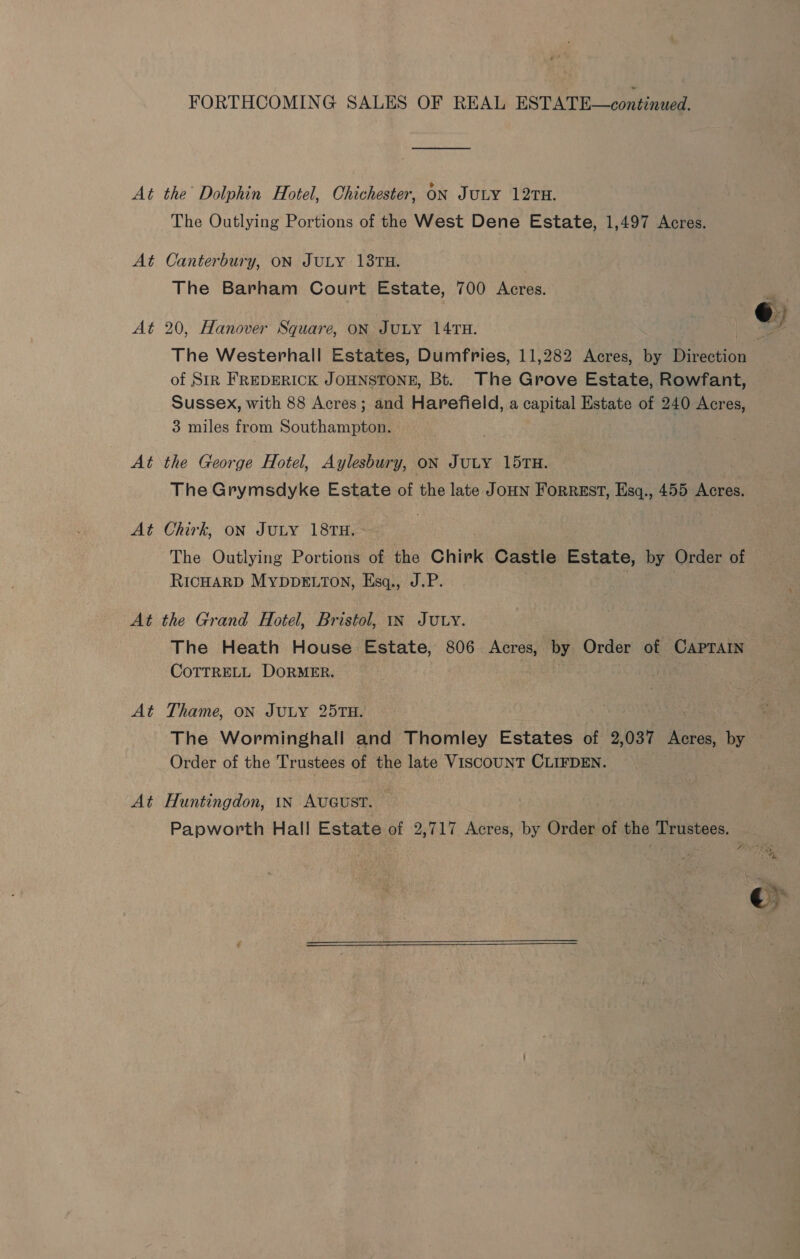 FORTHCOMING SALES OF REAL ESTATE—continued. At the’ Dolphin Hotel, Chichester, ON JULY 12TH. The Outlying Portions of the West Dene Estate, 1,497 Acres. At Canterbury, ON JULY 138TH. The Barham Court Estate, 700 ‘Aenea. At 20, Hanover Square, oN JULY 14TH. bd The Westerhall Estates, Dumfries, 11,282 Acres, by Direction of StR FREDERICK JOHNSTONE, Bt. The Grove Estate, Rowfant, Sussex, with 88 Acres; and Harefield, a capital Estate of 240 Acres, 3 miles from Southampton. the George Hotel, Aylesbury, ON JULY 15TH. The Grymsdyke Estate of the late JoHN FORREST, Esq., 455 Acres. A oS A oe Chirk, ON JULY 18TH. - The Outlying Portions of the Chirk Castle Estate, by Order of RICHARD MYDDELTON, Esq., J.P. At the Grand Hotel, Bristol, In JULY. The Heath House Estate, 806 Acres, by Order of Capratn COTTRELL DORMER. - At Thame, on JULY 257TH. The Worminghall and Thomley Estates of 2,037 Acres, by Order of the Trustees of the late VISCOUNT CLIFDEN. At Huntingdon, 1N AUGUST. Papworth Hall Estate of 2,717 Acres, by Order of the Trustees.  