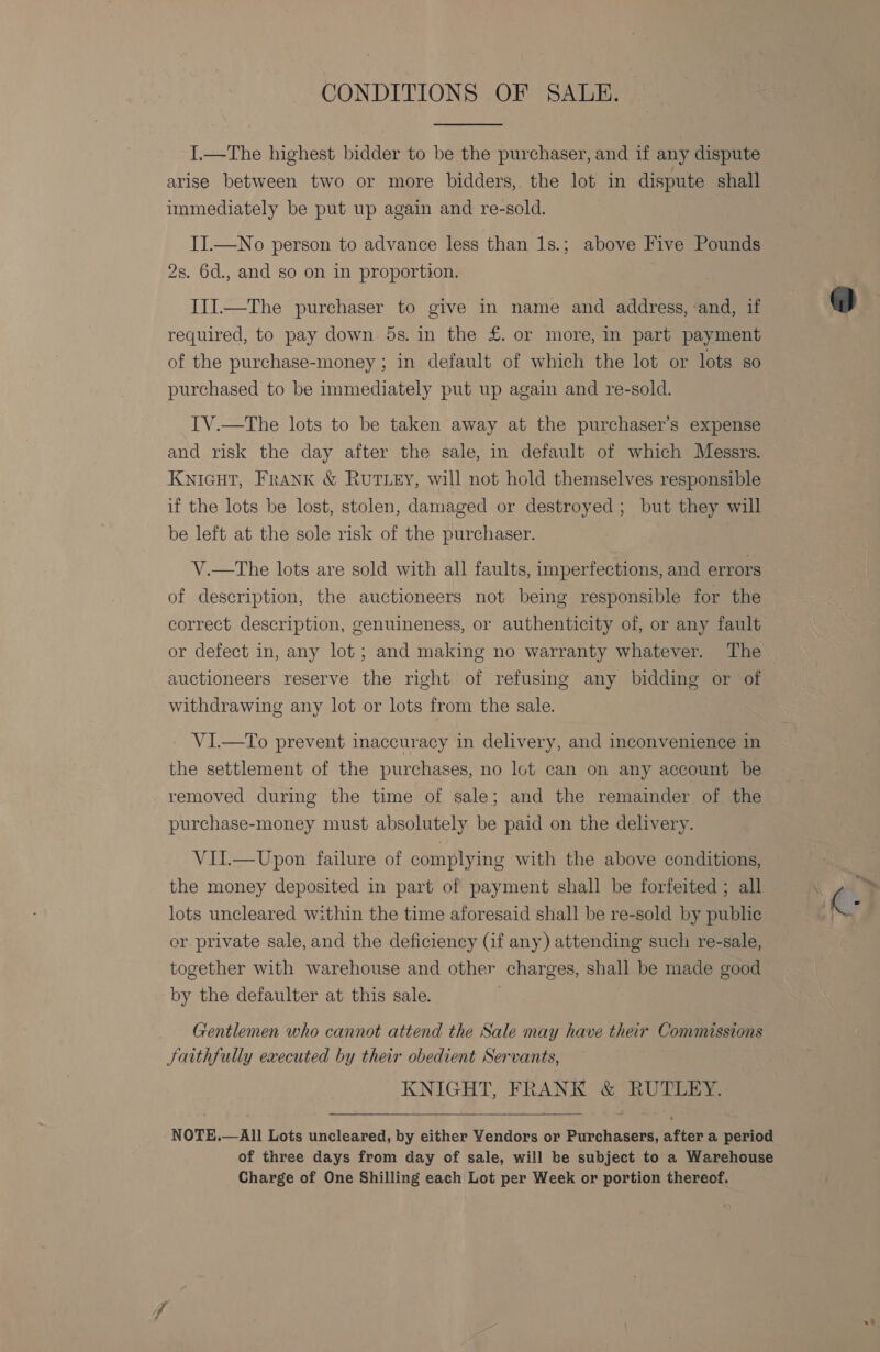 CONDITIONS OF SALE.  I.—The highest bidder to be the purchaser, and if any dispute arise between two or more bidders, the lot in dispute shall immediately be put up again and re-sold. II.—No person to advance less than 1s.; above Five Pounds 2s. 6d., and so on in proportion. IJI.—The purchaser to give in name and address, and, if required, to pay down 5s. in the £. or more, in part payment of the purchase-money ; in default of which the lot or lots so purchased to be immediately put up again and re-sold. IV.—The lots to be taken away at the purchaser’s expense and risk the day after the sale, in default of which Messrs. KNIGHT, FRANK &amp; RUTLEY, will not hold themselves responsible if the lots be lost, stolen, damaged or destroyed; but they will be left at the sole risk of the purchaser. V.—The lots are sold with all faults, imperfections, and errors of description, the auctioneers not being responsible for the correct description, genuineness, or authenticity of, or any fault or defect in, any lot; and making no warranty whatever. The auctioneers reserve the right of refusing any bidding or of withdrawing any lot or lots from the sale. _ VI.—To prevent inaccuracy in delivery, and inconvenience in the settlement of the purchases, no lot can on any account be removed during the time of sale; and the remainder of the purchase-money must absolutely be paid on the delivery. VIL—Upon failure of complying with the above conditions, the money deposited in part of payment shall be forfeited ; all lots uncleared within the time aforesaid shall be re-sold by public or private sale, and the deficiency (if any) attending such re-sale, together with warehouse and other charges, shall be made good by the defaulter at this sale. Gentlemen who cannot attend the Sale may have their Commissions Jatthfully executed by their obedient Servants, KNIGHT, FRANK &amp; RUTLEY.  NOTE.—All Lots uncleared, by either Vendors or Purchasers, after a period of three days from day of sale, will be subject to a Warehouse Charge of One Shilling each Lot per Week or portion thereof.