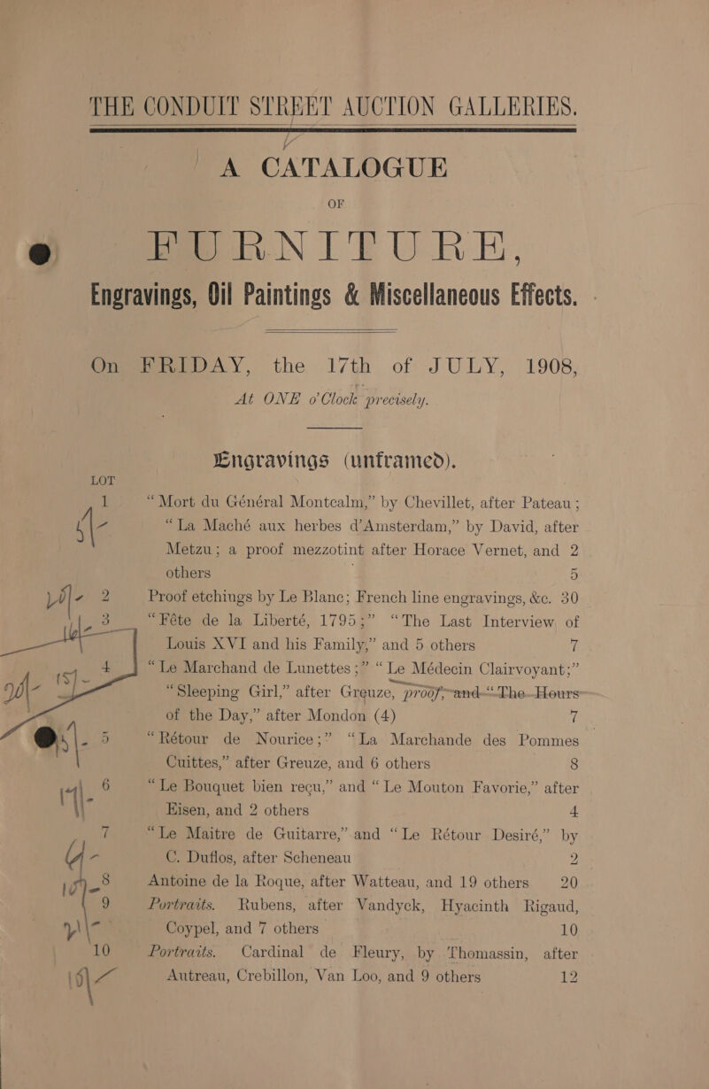   A CATALOGUE OF    At ONE o Clock precisely. Lngravings (unframed). “Mort du Général Montcalm,” by Chevillet, after Pateau ; “La Maché aux herbes d’Amsterdam,” by David, after Metzu; a proof mezzotint after Horace Vernet, and 2 others . 5 Proof etchings by Le Blanc; French line engravings, &amp;c. 30 “Féte de la Liberté, 1795;” “The Last Interview, of Louis XVI and his Family,” and 5 others 7 “Le Marchand de Lunettes ;” “ Le Médecin Clairvoyant;” “Sleeping Gul,” after Greuze, proof, and—-The..Hours of the Day,” after Mondon (4) 7 3 “Rétour de Nourice;” “La Marchande des Pommes Cuittes,” after Greuze, and 6 others 8 “Le Bouquet bien recu,” and “ Le Mouton Favorie,” after Eisen, and 2 others 4 “Le Maitre de Guitarre,’.and “Le Rétour Desiré,” by C. Duflos, after Scheneau 2 Antoine de la Roque, after Watteau, and 19 others 20 Portraits. Rubens, after Vandyck, Hyacinth Rigaud, Coypel, and 7 others 10 Portraits. Cardinal de Fleury, by homassin, after Autreau, Crebillon, Van Loo, and 9 others Ny