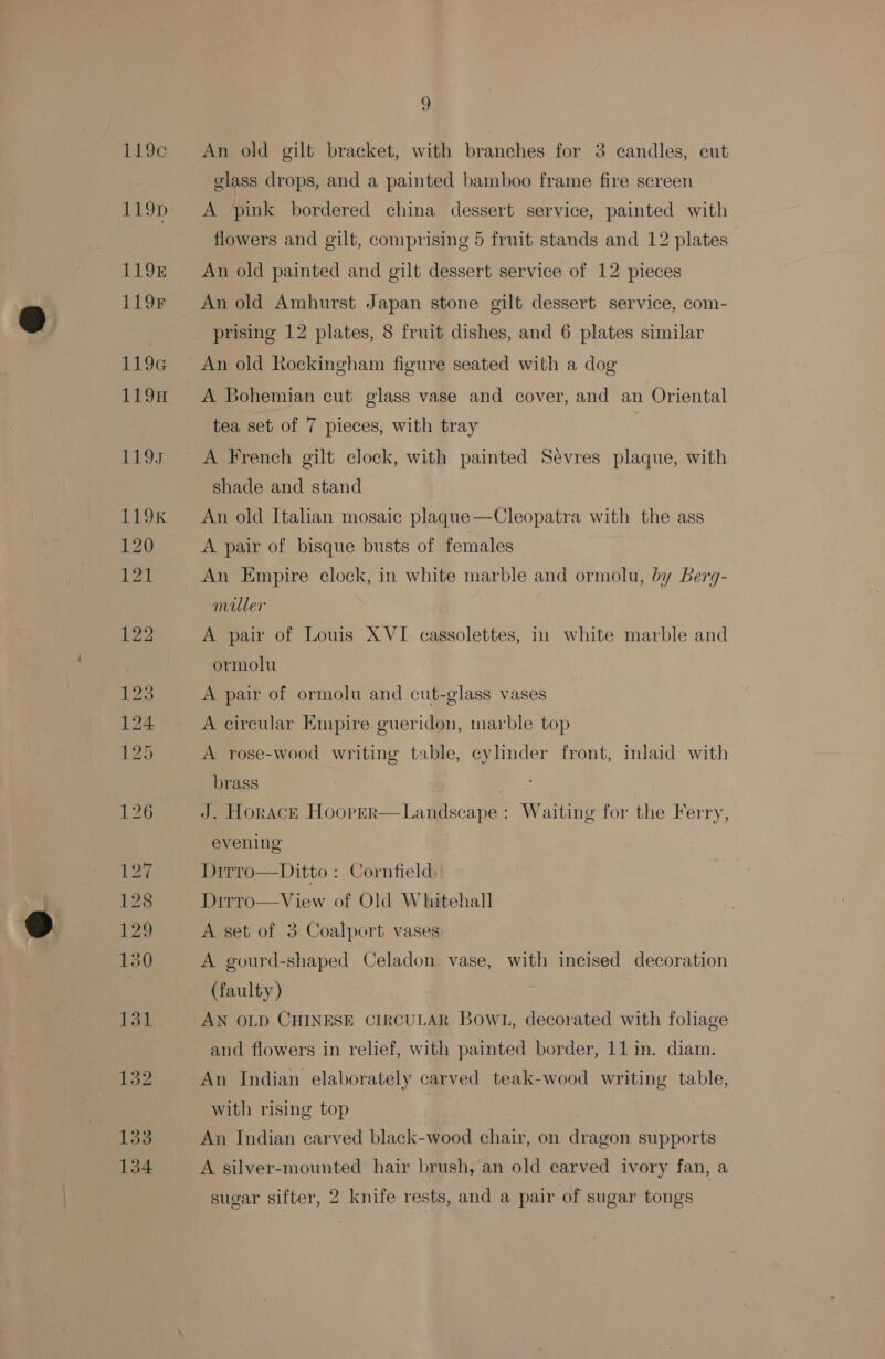133 134 9 An old gilt bracket, with branches for 3 candles, eut glass drops, and a painted bamboo frame fire screen A pink bordered china dessert service, painted with flowers and gilt, comprising 5 fruit stands and 12 plates An old painted and gilt dessert service of 12 pieces An old Amhurst Japan stone gilt dessert service, com- prising 12 plates, 8 fruit dishes, and 6 plates similar An old Rockingham figure seated with a dog A Bohemian cut glass vase and cover, and an Oriental tea set of 7 pieces, with tray A French gilt clock, with painted Sevres plaque, with shade and stand An old Italian mosaic plaque—Cleopatra with the ass A pair of bisque busts of females An Empire clock, in white marble and ormolu, by Berg- miller A pair of Louis XVI cassolettes, in white marble and ormolu A pair of ormolu and cut-glass vases A circular Empire gueridon, marble top A rose-wood writing table, cylinder front, inlaid with brass 3 J. Horace Hooprr—Landscape : Waiting for the Ferry, evening Dirro—Ditto : Cornfield Dirro—View of Old Whitehall A set of 3 Coalpert vases A gourd-shaped Celadon vase, with incised decoration (faulty) : AN OLD CHINESE CIRCULAR BOWL, decorated with foliage and flowers in relief, with painted border, 11 im. diam. An Indian elaborately carved teak-wood writing table, with rising top An Indian carved black-wood chair, on dragon supports A silver-mounted hair brush, an old carved ivory fan, a sugar sifter, 2 knife rests, and a pair of sugar tongs